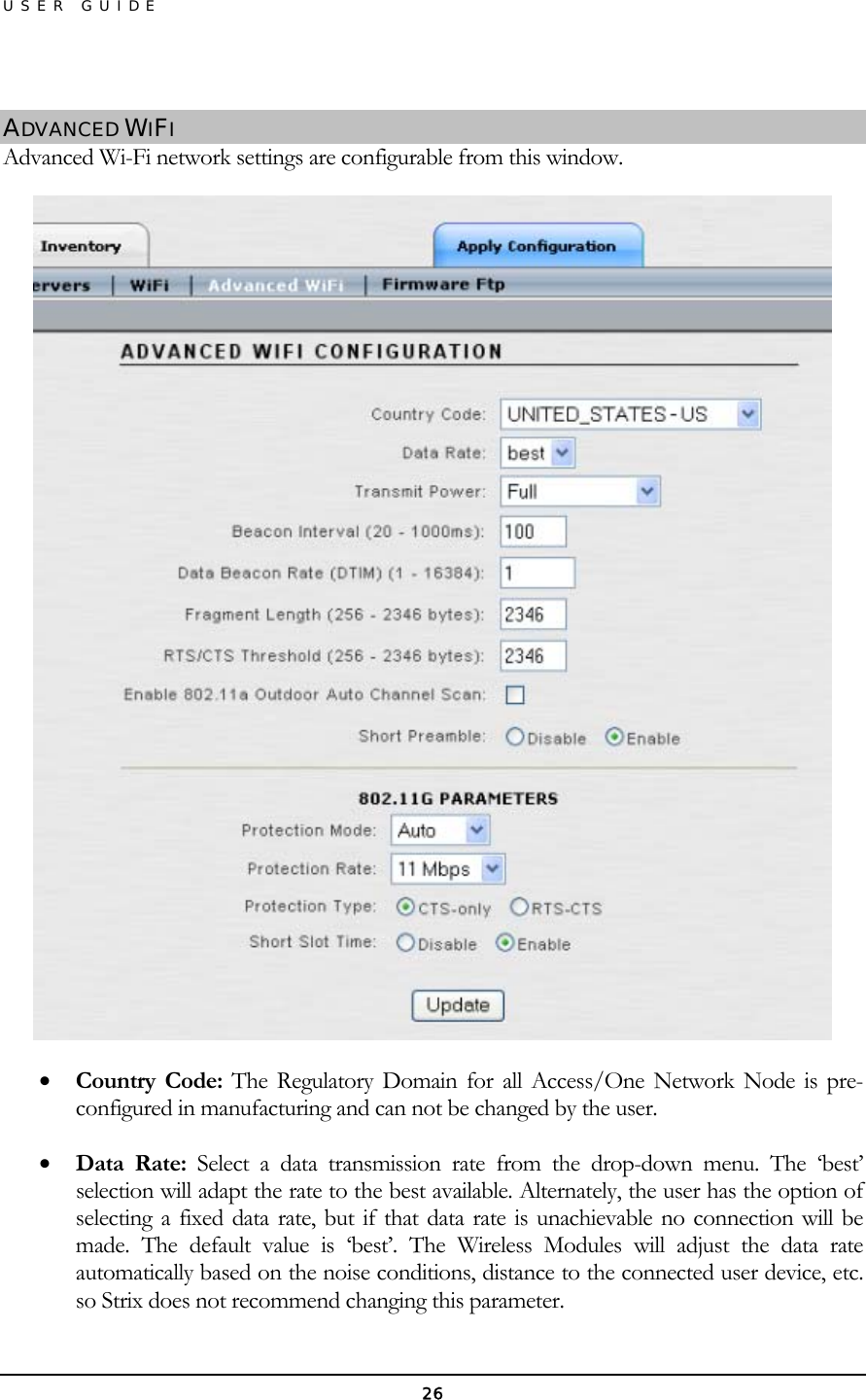 USER GUIDE  ADVANCED WIFI Advanced Wi-Fi network settings are configurable from this window.  •  Country Code: The Regulatory Domain for all Access/One Network Node is pre-configured in manufacturing and can not be changed by the user. •  Data Rate: Select a data transmission rate from the drop-down menu. The ‘best’ selection will adapt the rate to the best available. Alternately, the user has the option of selecting a fixed data rate, but if that data rate is unachievable no connection will be made. The default value is ‘best’. The Wireless Modules will adjust the data rate automatically based on the noise conditions, distance to the connected user device, etc. so Strix does not recommend changing this parameter. 26 