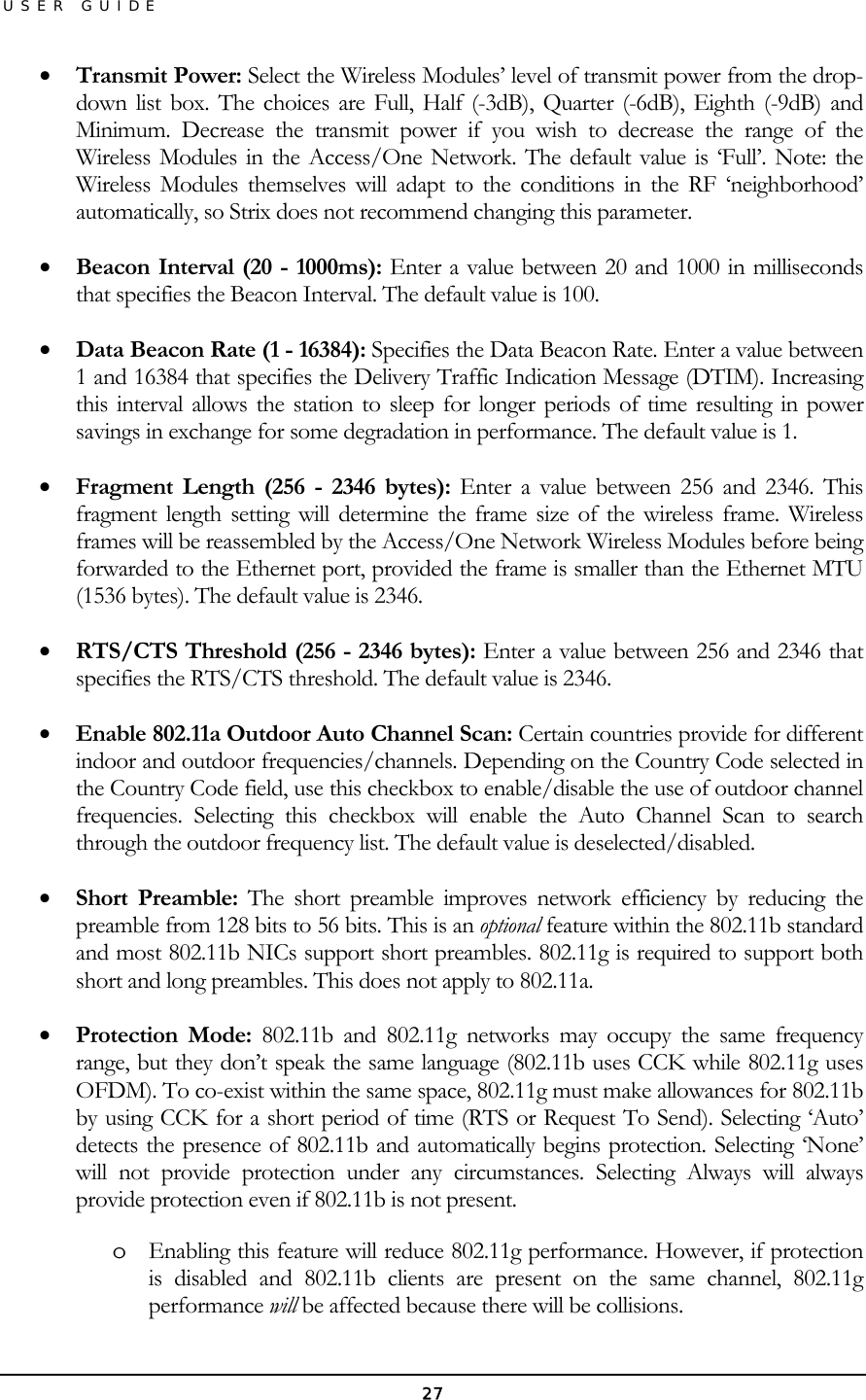 USER GUIDE •  Transmit Power: Select the Wireless Modules’ level of transmit power from the drop-down list box. The choices are Full, Half (-3dB), Quarter (-6dB), Eighth (-9dB) and Minimum. Decrease the transmit power if you wish to decrease the range of the Wireless Modules in the Access/One Network. The default value is ‘Full’. Note: the Wireless Modules themselves will adapt to the conditions in the RF ‘neighborhood’ automatically, so Strix does not recommend changing this parameter. •  Beacon Interval (20 - 1000ms): Enter a value between 20 and 1000 in milliseconds that specifies the Beacon Interval. The default value is 100. •  Data Beacon Rate (1 - 16384): Specifies the Data Beacon Rate. Enter a value between 1 and 16384 that specifies the Delivery Traffic Indication Message (DTIM). Increasing this interval allows the station to sleep for longer periods of time resulting in power savings in exchange for some degradation in performance. The default value is 1. •  Fragment Length (256 - 2346 bytes): Enter a value between 256 and 2346. This fragment length setting will determine the frame size of the wireless frame. Wireless frames will be reassembled by the Access/One Network Wireless Modules before being forwarded to the Ethernet port, provided the frame is smaller than the Ethernet MTU (1536 bytes). The default value is 2346. •  RTS/CTS Threshold (256 - 2346 bytes): Enter a value between 256 and 2346 that specifies the RTS/CTS threshold. The default value is 2346. •  Enable 802.11a Outdoor Auto Channel Scan: Certain countries provide for different indoor and outdoor frequencies/channels. Depending on the Country Code selected in the Country Code field, use this checkbox to enable/disable the use of outdoor channel frequencies. Selecting this checkbox will enable the Auto Channel Scan to search through the outdoor frequency list. The default value is deselected/disabled. •  Short Preamble: The short preamble improves network efficiency by reducing the preamble from 128 bits to 56 bits. This is an optional feature within the 802.11b standard and most 802.11b NICs support short preambles. 802.11g is required to support both short and long preambles. This does not apply to 802.11a. •  Protection Mode: 802.11b and 802.11g networks may occupy the same frequency range, but they don’t speak the same language (802.11b uses CCK while 802.11g uses OFDM). To co-exist within the same space, 802.11g must make allowances for 802.11b by using CCK for a short period of time (RTS or Request To Send). Selecting ‘Auto’ detects the presence of 802.11b and automatically begins protection. Selecting ‘None’ will not provide protection under any circumstances. Selecting Always will always provide protection even if 802.11b is not present. o  Enabling this feature will reduce 802.11g performance. However, if protection is disabled and 802.11b clients are present on the same channel, 802.11g performance will be affected because there will be collisions. 27 