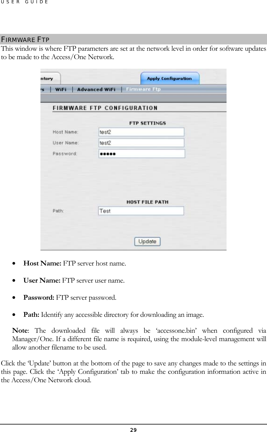 USER GUIDE  FIRMWARE FTP This window is where FTP parameters are set at the network level in order for software updates to be made to the Access/One Network.  •  Host Name: FTP server host name. •  User Name: FTP server user name. •  Password: FTP server password. •  Path: Identify any accessible directory for downloading an image. Note: The downloaded file will always be ‘accessone.bin’ when configured via Manager/One. If a different file name is required, using the module-level management will allow another filename to be used. Click the ‘Update’ button at the bottom of the page to save any changes made to the settings in this page. Click the ‘Apply Configuration’ tab to make the configuration information active in the Access/One Network cloud. 29 