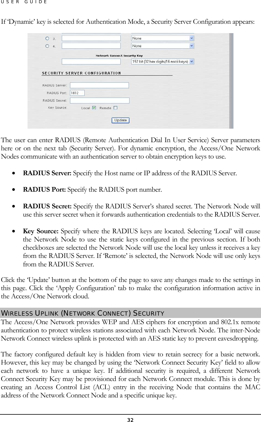 USER GUIDE If ‘Dynamic’ key is selected for Authentication Mode, a Security Server Configuration appears:  The user can enter RADIUS (Remote Authentication Dial In User Service) Server parameters here or on the next tab (Security Server). For dynamic encryption, the Access/One Network Nodes communicate with an authentication server to obtain encryption keys to use. •  RADIUS Server: Specify the Host name or IP address of the RADIUS Server. •  RADIUS Port: Specify the RADIUS port number. •  RADIUS Secret: Specify the RADIUS Server’s shared secret. The Network Node will use this server secret when it forwards authentication credentials to the RADIUS Server. •  Key Source: Specify where the RADIUS keys are located. Selecting ‘Local’ will cause the Network Node to use the static keys configured in the previous section. If both checkboxes are selected the Network Node will use the local key unless it receives a key from the RADIUS Server. If ‘Remote’ is selected, the Network Node will use only keys from the RADIUS Server. Click the ‘Update’ button at the bottom of the page to save any changes made to the settings in this page. Click the ‘Apply Configuration’ tab to make the configuration information active in the Access/One Network cloud. WIRELESS UPLINK (NETWORK CONNECT) SECURITY The Access/One Network provides WEP and AES ciphers for encryption and 802.1x remote authentication to protect wireless stations associated with each Network Node. The inter-Node Network Connect wireless uplink is protected with an AES static key to prevent eavesdropping. The factory configured default key is hidden from view to retain secrecy for a basic network. However, this key may be changed by using the ‘Network Connect Security Key’ field to allow each network to have a unique key. If additional security is required, a different Network Connect Security Key may be provisioned for each Network Connect module. This is done by creating an Access Control List (ACL) entry in the receiving Node that contains the MAC address of the Network Connect Node and a specific unique key. 32 