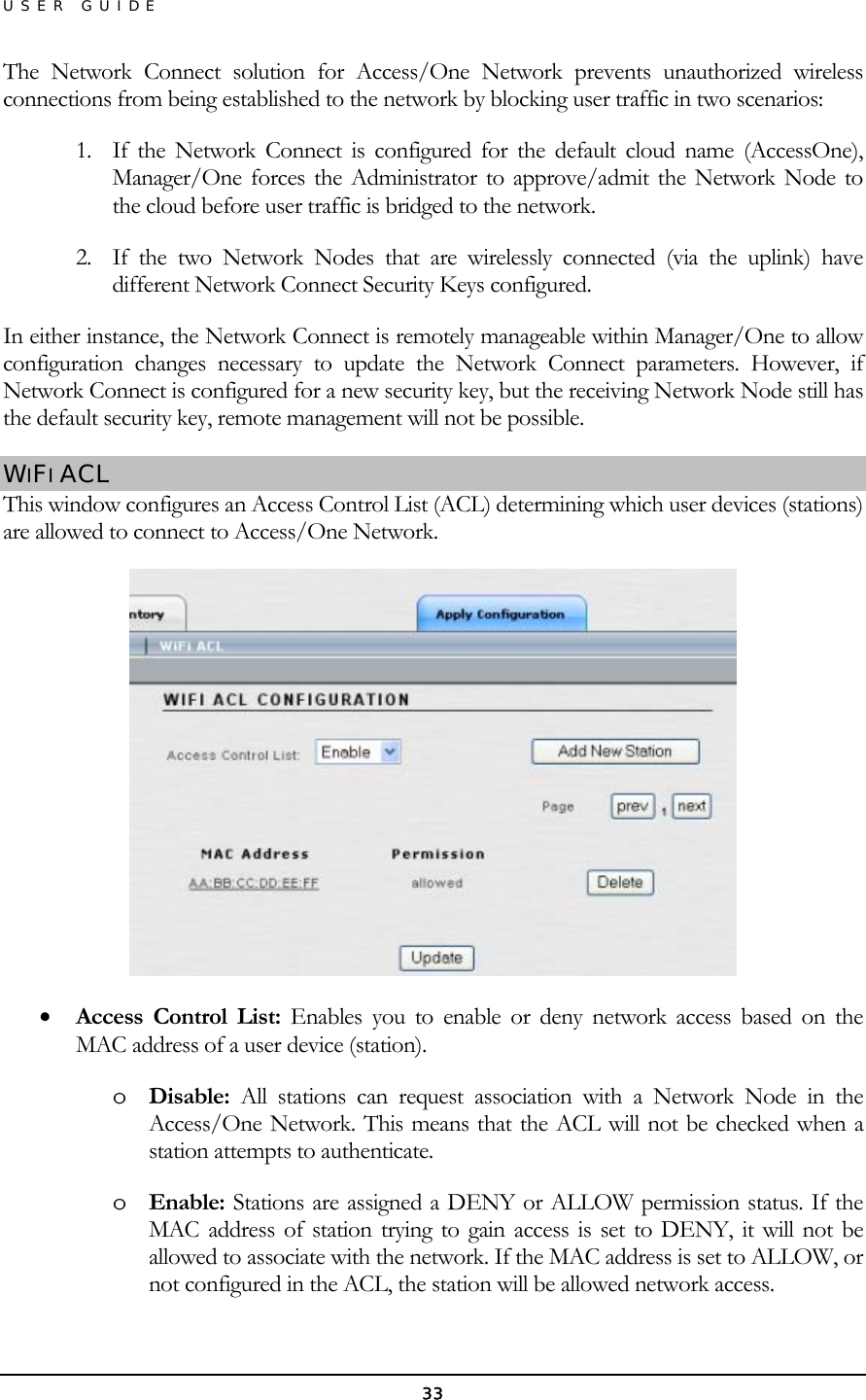 USER GUIDE The Network Connect solution for Access/One Network prevents unauthorized wireless connections from being established to the network by blocking user traffic in two scenarios: 1.  If the Network Connect is configured for the default cloud name (AccessOne), Manager/One forces the Administrator to approve/admit the Network Node to the cloud before user traffic is bridged to the network. 2.  If the two Network Nodes that are wirelessly connected (via the uplink) have different Network Connect Security Keys configured. In either instance, the Network Connect is remotely manageable within Manager/One to allow configuration changes necessary to update the Network Connect parameters. However, if Network Connect is configured for a new security key, but the receiving Network Node still has the default security key, remote management will not be possible. WIFI ACL This window configures an Access Control List (ACL) determining which user devices (stations) are allowed to connect to Access/One Network.  •  Access Control List: Enables you to enable or deny network access based on the MAC address of a user device (station). o  Disable: All stations can request association with a Network Node in the Access/One Network. This means that the ACL will not be checked when a station attempts to authenticate. o  Enable: Stations are assigned a DENY or ALLOW permission status. If the MAC address of station trying to gain access is set to DENY, it will not be allowed to associate with the network. If the MAC address is set to ALLOW, or not configured in the ACL, the station will be allowed network access. 33 