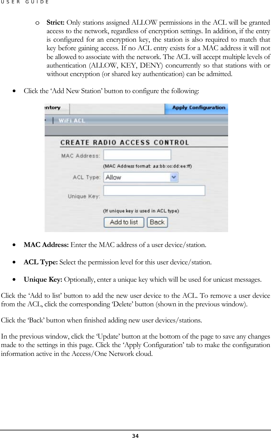 USER GUIDE o  Strict: Only stations assigned ALLOW permissions in the ACL will be granted access to the network, regardless of encryption settings. In addition, if the entry is configured for an encryption key, the station is also required to match that key before gaining access. If no ACL entry exists for a MAC address it will not be allowed to associate with the network. The ACL will accept multiple levels of authentication (ALLOW, KEY, DENY) concurrently so that stations with or without encryption (or shared key authentication) can be admitted.  •  Click the ‘Add New Station’ button to configure the following:  •  MAC Address: Enter the MAC address of a user device/station. •  ACL Type: Select the permission level for this user device/station. •  Unique Key: Optionally, enter a unique key which will be used for unicast messages. Click the ‘Add to list’ button to add the new user device to the ACL. To remove a user device from the ACL, click the corresponding ‘Delete’ button (shown in the previous window). Click the ‘Back’ button when finished adding new user devices/stations. In the previous window, click the ‘Update’ button at the bottom of the page to save any changes made to the settings in this page. Click the ‘Apply Configuration’ tab to make the configuration information active in the Access/One Network cloud.    34 