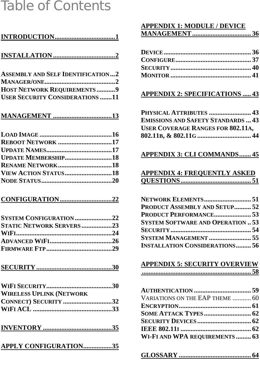  Table of Contents INTRODUCTION....................................1 INSTALLATION.....................................2 ASSEMBLY AND SELF IDENTIFICATION...2 MANAGER/ONE..........................................2 HOST NETWORK REQUIREMENTS ...........9 USER SECURITY CONSIDERATIONS .......11 MANAGEMENT ...................................13 LOAD IMAGE ...........................................16 REBOOT NETWORK ................................17 UPDATE NAMES.......................................17 UPDATE MEMBERSHIP............................18 RENAME NETWORK................................18 VIEW ACTION STATUS............................18 NODE STATUS..........................................20 CONFIGURATION...............................22 SYSTEM CONFIGURATION ......................22 STATIC NETWORK SERVERS ..................23 WIFI.........................................................24 ADVANCED WIFI.....................................26 FIRMWARE FTP.......................................29 SECURITY.............................................30 WIFI SECURITY.......................................30 WIRELESS UPLINK (NETWORK CONNECT) SECURITY .............................32 WIFI ACL ...............................................33 INVENTORY .........................................35 APPLY CONFIGURATION.................35 APPENDIX 1: MODULE / DEVICE MANAGEMENT...................................36 DEVICE.................................................... 36 CONFIGURE............................................. 37 SECURITY................................................40 MONITOR ................................................41 APPENDIX 2: SPECIFICATIONS .....43 PHYSICAL ATTRIBUTES ......................... 43 EMISSIONS AND SAFETY STANDARDS ... 43 USER COVERAGE RANGES FOR 802.11A, 802.11B, &amp; 802.11G................................44 APPENDIX 3: CLI COMMANDS....... 45 APPENDIX 4: FREQUENTLY ASKED QUESTIONS.......................................... 51 NETWORK ELEMENTS............................ 51 PRODUCT ASSEMBLY AND SETUP.......... 52 PRODUCT PERFORMANCE...................... 53 SYSTEM SOFTWARE AND OPERATION .. 53 SECURITY................................................54 SYSTEM MANAGEMENT ......................... 55 INSTALLATION CONSIDERATIONS......... 56 APPENDIX 5: SECURITY OVERVIEW................................................................. 58 AUTHENTICATION .................................. 59 VARIATIONS ON THE EAP THEME ........... 60 ENCRYPTION........................................... 61 SOME ATTACK TYPES............................ 62 SECURITY DEVICES ................................ 62 IEEE 802.11I..........................................62 WI-FI AND WPA REQUIREMENTS ......... 63 GLOSSARY ........................................... 64  