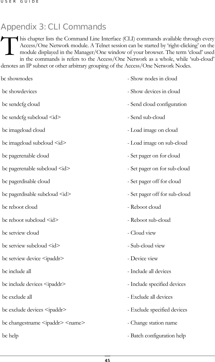 USER GUIDE Appenhis chapter lists the Command Line Interface (CLI) commands available through every Access/One Network module. A Telnet session can be started by ‘right-clicking’ on the module displayed in the Manager/One window of your browser. The term ‘cloud’ used in the commands is refers to the Access/One Network as a whole, while ‘sub-cloud’ denotes an IP subnet or other arbitrary grouping of the Access/One Network Nodes. dix 3: CLI Commands T bc shownodes      - Show nodes in cloud   bc showdevices      - Show devices in cloud  bc sendcfg cloud     - Send cloud configuration   bc sendcfg subcloud &lt;id&gt;   - Send sub-cloud   bc imageload cloud    - Load image on cloud   bc imageload subcloud &lt;id&gt;  - Load image on sub-cloud   bc pagerenable cloud      - Set pager on for cloud   bc pagerenable subcloud &lt;id&gt;  - Set pager on for sub-cloud   bc pagerdisable cloud     - Set pager off for cloud   bc pagerdisable subcloud &lt;id&gt;  - Set pager off for sub-cloud   bc reboot cloud     - Reboot cloud   bc reboot subcloud &lt;id&gt;  - Reboot sub-cloud   bc setview cloud   - Cloud view  bc setview subcloud &lt;id&gt;  - Sub-cloud view     bc setview device &lt;ipaddr&gt;   - Device view    bc include all    - Include all devices      bc include devices &lt;ipaddr&gt;   - Include specified devices     bc exclude all    - Exclude all devices        bc exclude devices &lt;ipaddr&gt;   - Exclude specified devices       bc changestname &lt;ipaddr&gt; &lt;name&gt;  - Change station name   bc help                              - Batch configuration help      45