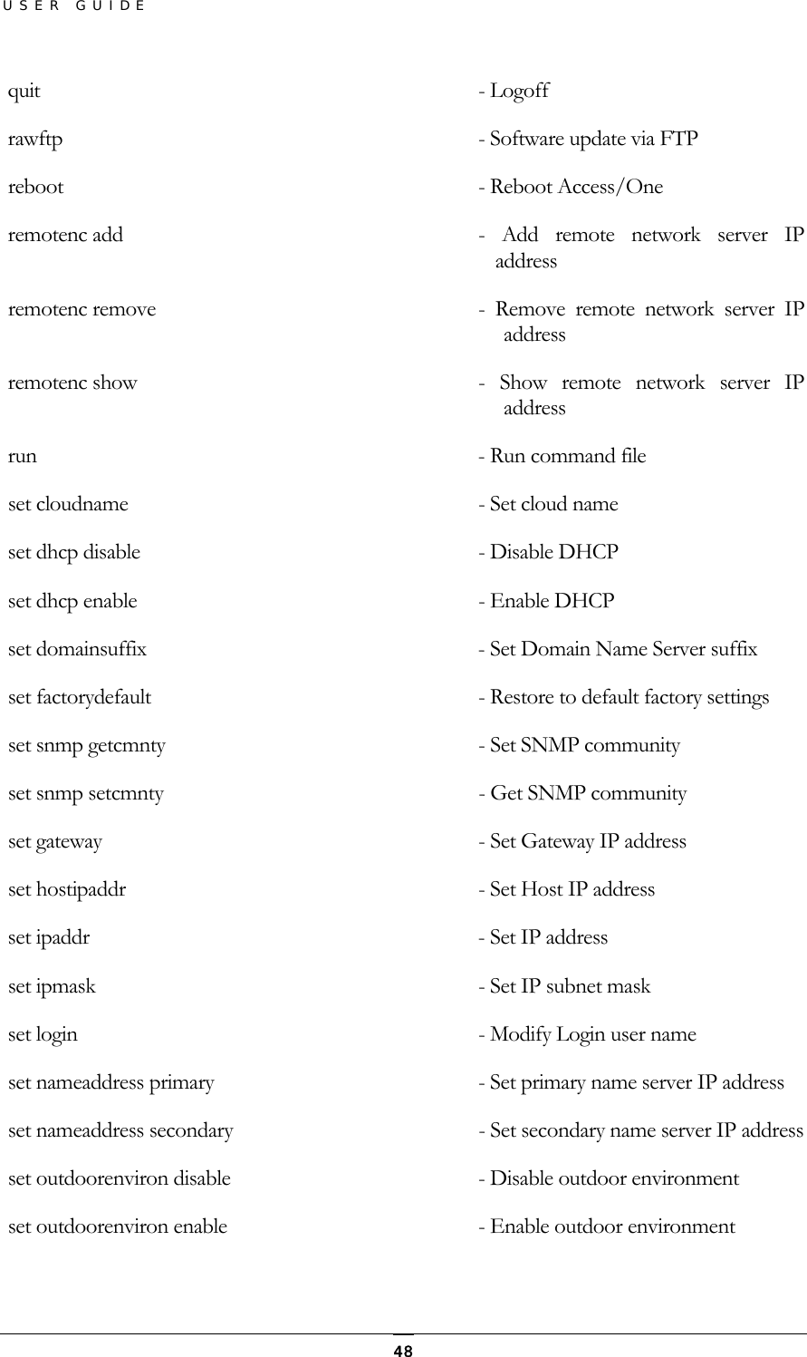 USER GUIDE  quit                                 - Logoff      rawftp                               - Software update via FTP     reboot                               - Reboot Access/One     remotenc add                         -  Add  remote  network  server  IP address   remotenc remove                      -  Remove  remote  network  server  IP address  remotenc show                        -  Show  remote  network  server  IP address  run                                  - Run command file    set cloudname                        - Set cloud name     set dhcp disable                     - Disable DHCP    set dhcp enable                      - Enable DHCP       set domainsuffix                     - Set Domain Name Server suffix         set factorydefault                   - Restore to default factory settings       set snmp getcmnty                    - Set SNMP community       set snmp setcmnty       - Get SNMP community  set gateway                          - Set Gateway IP address       set hostipaddr                       - Set Host IP address      set ipaddr                           - Set IP address      set ipmask                           - Set IP subnet mask      set login                            - Modify Login user name    set nameaddress primary              - Set primary name server IP address    set nameaddress secondary            - Set secondary name server IP address       set outdoorenviron disable           - Disable outdoor environment  set outdoorenviron enable            - Enable outdoor environment  48