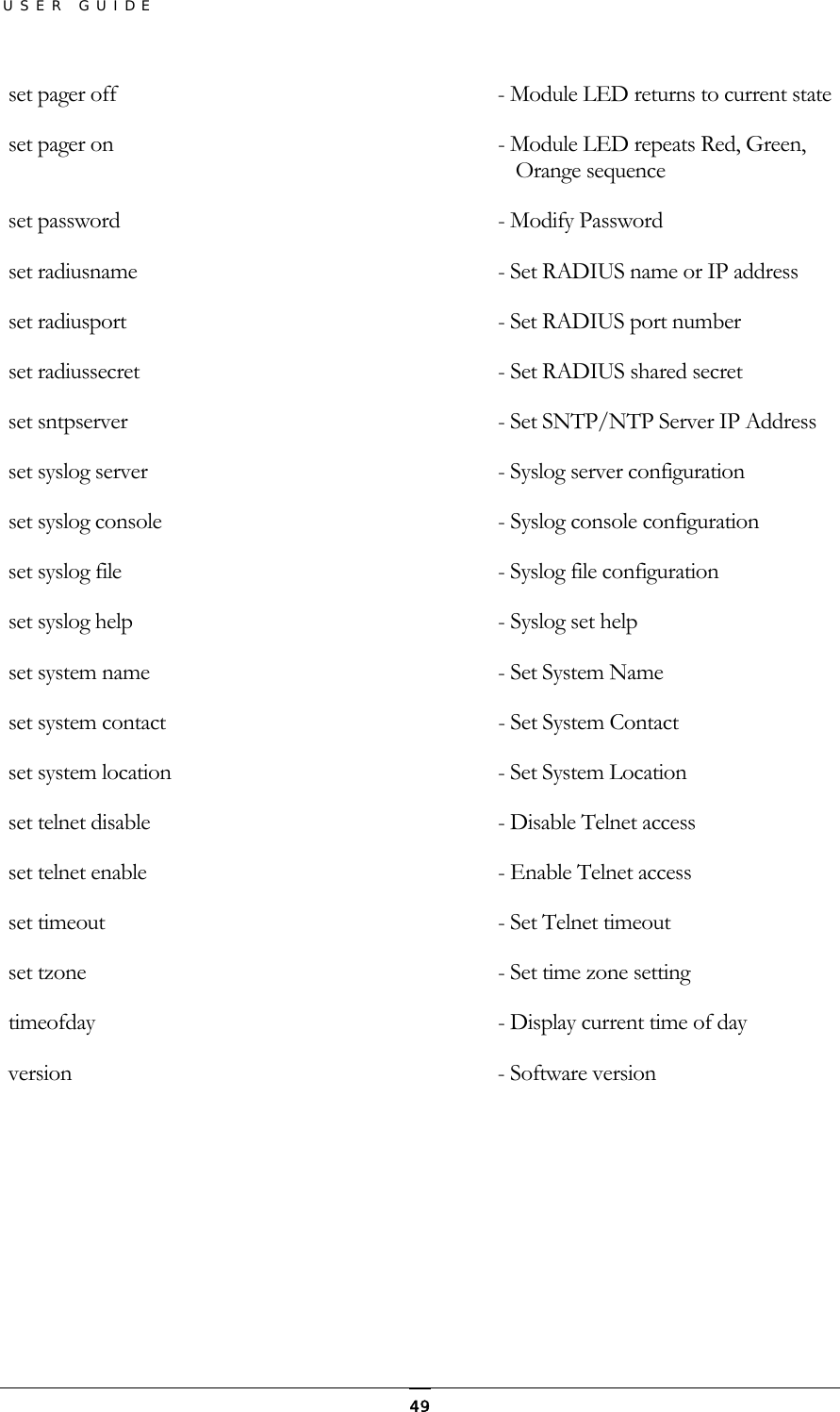 USER GUIDE  set pager off                        - Module LED returns to current state  set pager on                         - Module LED repeats Red, Green, Orange sequence  set password                         - Modify Password  set radiusname                       - Set RADIUS name or IP address  set radiusport                      - Set RADIUS port number  set radiussecret                     - Set RADIUS shared secret  set sntpserver                       - Set SNTP/NTP Server IP Address  set syslog server                    - Syslog server configuration  set syslog console                   - Syslog console configuration  set syslog file                      - Syslog file configuration  set syslog help                      - Syslog set help  set system name                      - Set System Name  set system contact                   - Set System Contact  set system location                  - Set System Location  set telnet disable                   - Disable Telnet access  set telnet enable                    - Enable Telnet access  set timeout                          - Set Telnet timeout  set tzone                            - Set time zone setting  timeofday                            - Display current time of day  version                              - Software version   49