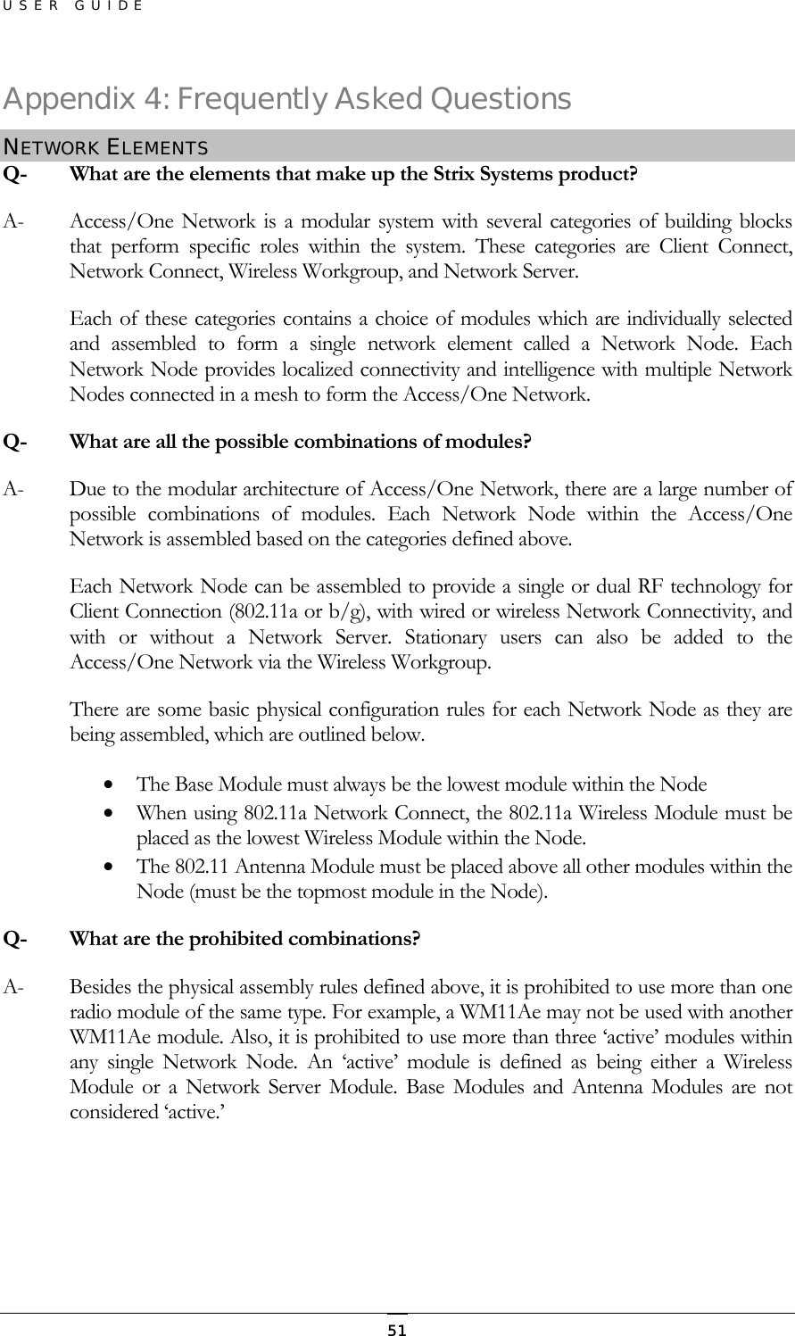 USER GUIDE Appendix 4: Frequently Asked Questions NETWORK ELEMENTS Q-  What are the elements that make up the Strix Systems product? A-  Access/One Network is a modular system with several categories of building blocks that perform specific roles within the system. These categories are Client Connect, Network Connect, Wireless Workgroup, and Network Server. Each of these categories contains a choice of modules which are individually selected and assembled to form a single network element called a Network Node. Each Network Node provides localized connectivity and intelligence with multiple Network Nodes connected in a mesh to form the Access/One Network. Q-   What are all the possible combinations of modules? A-  Due to the modular architecture of Access/One Network, there are a large number of possible combinations of modules. Each Network Node within the Access/One Network is assembled based on the categories defined above. Each Network Node can be assembled to provide a single or dual RF technology for Client Connection (802.11a or b/g), with wired or wireless Network Connectivity, and with or without a Network Server. Stationary users can also be added to the Access/One Network via the Wireless Workgroup. There are some basic physical configuration rules for each Network Node as they are being assembled, which are outlined below. •  The Base Module must always be the lowest module within the Node •  When using 802.11a Network Connect, the 802.11a Wireless Module must be placed as the lowest Wireless Module within the Node. •  The 802.11 Antenna Module must be placed above all other modules within the Node (must be the topmost module in the Node). Q-  What are the prohibited combinations? A-  Besides the physical assembly rules defined above, it is prohibited to use more than one radio module of the same type. For example, a WM11Ae may not be used with another WM11Ae module. Also, it is prohibited to use more than three ‘active’ modules within any single Network Node. An ‘active’ module is defined as being either a Wireless Module or a Network Server Module. Base Modules and Antenna Modules are not considered ‘active.’    51