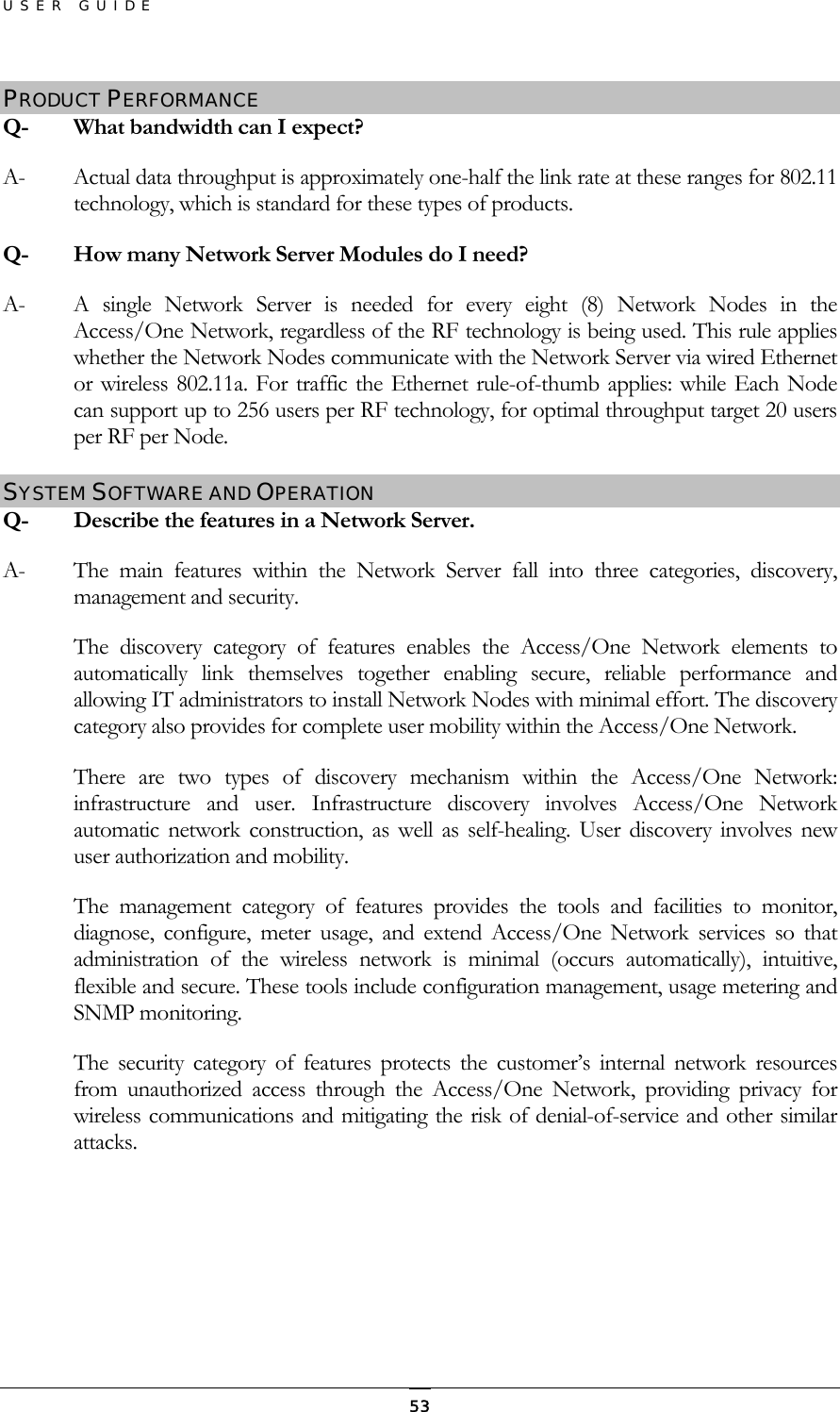 USER GUIDE PRODUCT PERFORMANCE Q-  What bandwidth can I expect? A-  Actual data throughput is approximately one-half the link rate at these ranges for 802.11 technology, which is standard for these types of products. Q-  How many Network Server Modules do I need?  A-  A single Network Server is needed for every eight (8) Network Nodes in the Access/One Network, regardless of the RF technology is being used. This rule applies whether the Network Nodes communicate with the Network Server via wired Ethernet or wireless 802.11a. For traffic the Ethernet rule-of-thumb applies: while Each Node can support up to 256 users per RF technology, for optimal throughput target 20 users per RF per Node. SYSTEM SOFTWARE AND OPERATION Q-   Describe the features in a Network Server. A-  The main features within the Network Server fall into three categories, discovery, management and security. The discovery category of features enables the Access/One Network elements to automatically link themselves together enabling secure, reliable performance and allowing IT administrators to install Network Nodes with minimal effort. The discovery category also provides for complete user mobility within the Access/One Network. There are two types of discovery mechanism within the Access/One Network: infrastructure and user. Infrastructure discovery involves Access/One Network automatic network construction, as well as self-healing. User discovery involves new user authorization and mobility. The management category of features provides the tools and facilities to monitor, diagnose, configure, meter usage, and extend Access/One Network services so that administration of the wireless network is minimal (occurs automatically), intuitive, flexible and secure. These tools include configuration management, usage metering and SNMP monitoring. The security category of features protects the customer’s internal network resources from unauthorized access through the Access/One Network, providing privacy for wireless communications and mitigating the risk of denial-of-service and other similar attacks.  53