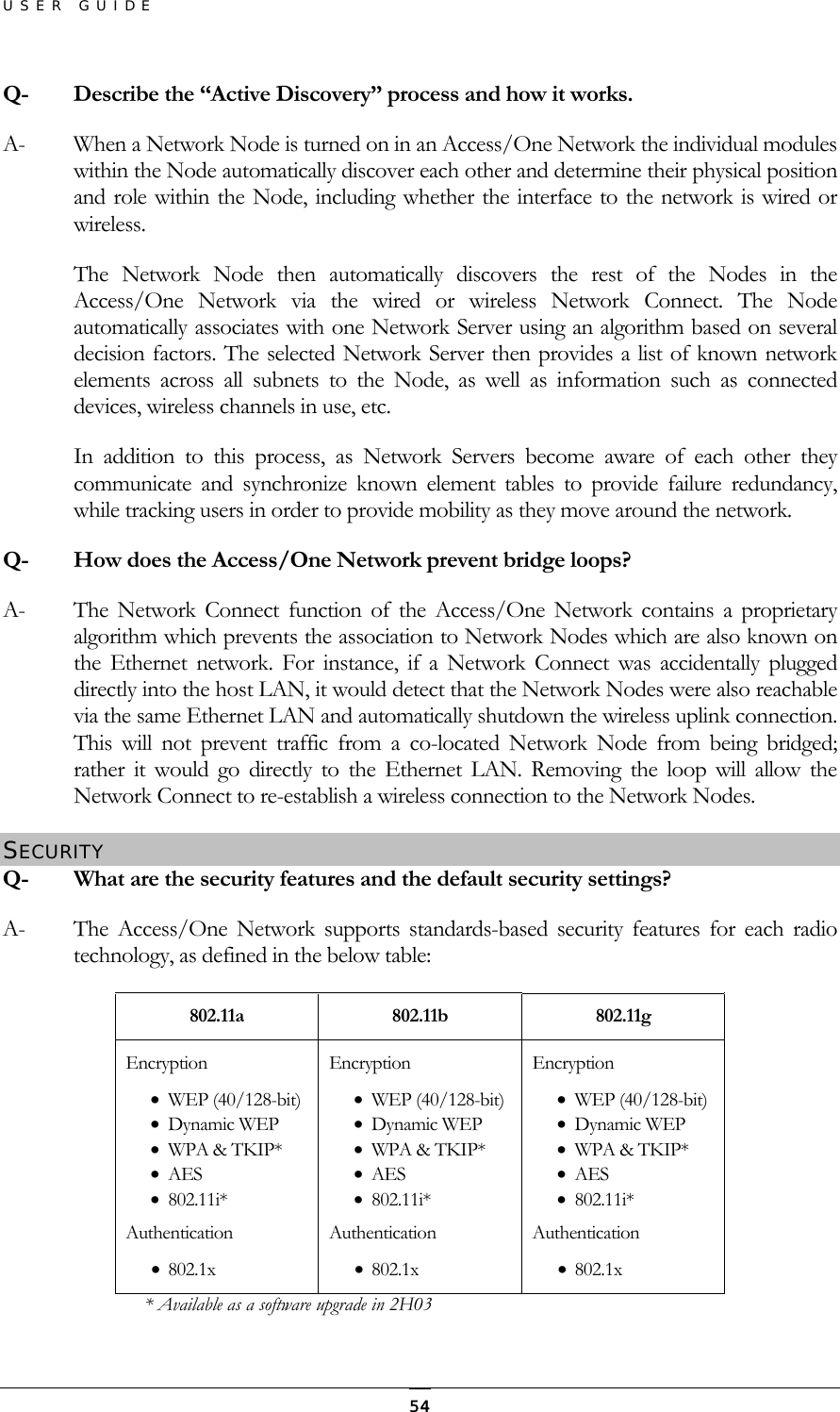 USER GUIDE Q-  Describe the “Active Discovery” process and how it works. A-  When a Network Node is turned on in an Access/One Network the individual modules within the Node automatically discover each other and determine their physical position and role within the Node, including whether the interface to the network is wired or wireless. The Network Node then automatically discovers the rest of the Nodes in the Access/One Network via the wired or wireless Network Connect. The Node automatically associates with one Network Server using an algorithm based on several decision factors. The selected Network Server then provides a list of known network elements across all subnets to the Node, as well as information such as connected devices, wireless channels in use, etc. In addition to this process, as Network Servers become aware of each other they communicate and synchronize known element tables to provide failure redundancy, while tracking users in order to provide mobility as they move around the network. Q-  How does the Access/One Network prevent bridge loops?  A-  The Network Connect function of the Access/One Network contains a proprietary algorithm which prevents the association to Network Nodes which are also known on the Ethernet network. For instance, if a Network Connect was accidentally plugged directly into the host LAN, it would detect that the Network Nodes were also reachable via the same Ethernet LAN and automatically shutdown the wireless uplink connection. This will not prevent traffic from a co-located Network Node from being bridged; rather it would go directly to the Ethernet LAN. Removing the loop will allow the Network Connect to re-establish a wireless connection to the Network Nodes. SECURITY Q-  What are the security features and the default security settings? A-  The Access/One Network supports standards-based security features for each radio technology, as defined in the below table: 802.11a 802.11b 802.11g Encryption •  WEP (40/128-bit) •  Dynamic WEP •  WPA &amp; TKIP* •  AES •  802.11i* Authentication •  802.1x Encryption •  WEP (40/128-bit) •  Dynamic WEP •  WPA &amp; TKIP* •  AES •  802.11i* Authentication •  802.1x Encryption •  WEP (40/128-bit) •  Dynamic WEP •  WPA &amp; TKIP* •  AES •  802.11i* Authentication •  802.1x * Available as a software upgrade in 2H03  54