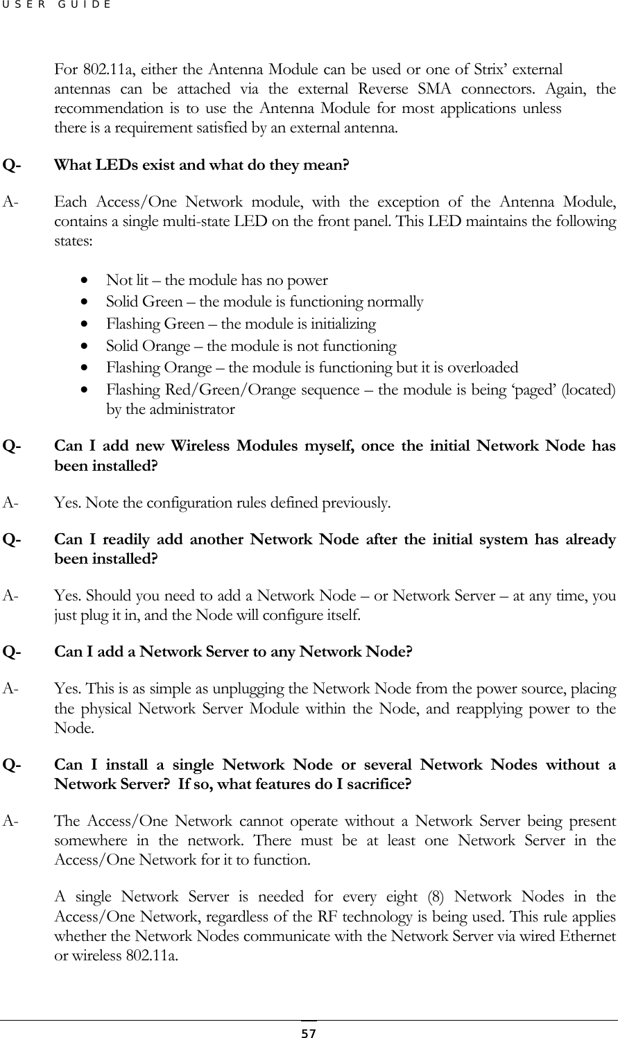 USER GUIDE For 802.11a, either the Antenna Module can be used or one of Strix’ external antennas can be attached via the external Reverse SMA connectors. Again, the recommendation is to use the Antenna Module for most applications unless there is a requirement satisfied by an external antenna. Q-  What LEDs exist and what do they mean? A-  Each Access/One Network module, with the exception of the Antenna Module, contains a single multi-state LED on the front panel. This LED maintains the following states: •  Not lit – the module has no power •  Solid Green – the module is functioning normally •  Flashing Green – the module is initializing •  Solid Orange – the module is not functioning •  Flashing Orange – the module is functioning but it is overloaded •  Flashing Red/Green/Orange sequence – the module is being ‘paged’ (located) by the administrator Q-  Can I add new Wireless Modules myself, once the initial Network Node has been installed? A-  Yes. Note the configuration rules defined previously. Q-  Can I readily add another Network Node after the initial system has already been installed? A-  Yes. Should you need to add a Network Node – or Network Server – at any time, you just plug it in, and the Node will configure itself. Q-  Can I add a Network Server to any Network Node? A-  Yes. This is as simple as unplugging the Network Node from the power source, placing the physical Network Server Module within the Node, and reapplying power to the Node. Q-  Can I install a single Network Node or several Network Nodes without a Network Server?  If so, what features do I sacrifice? A-  The Access/One Network cannot operate without a Network Server being present somewhere in the network. There must be at least one Network Server in the Access/One Network for it to function. A single Network Server is needed for every eight (8) Network Nodes in the Access/One Network, regardless of the RF technology is being used. This rule applies whether the Network Nodes communicate with the Network Server via wired Ethernet or wireless 802.11a.  57