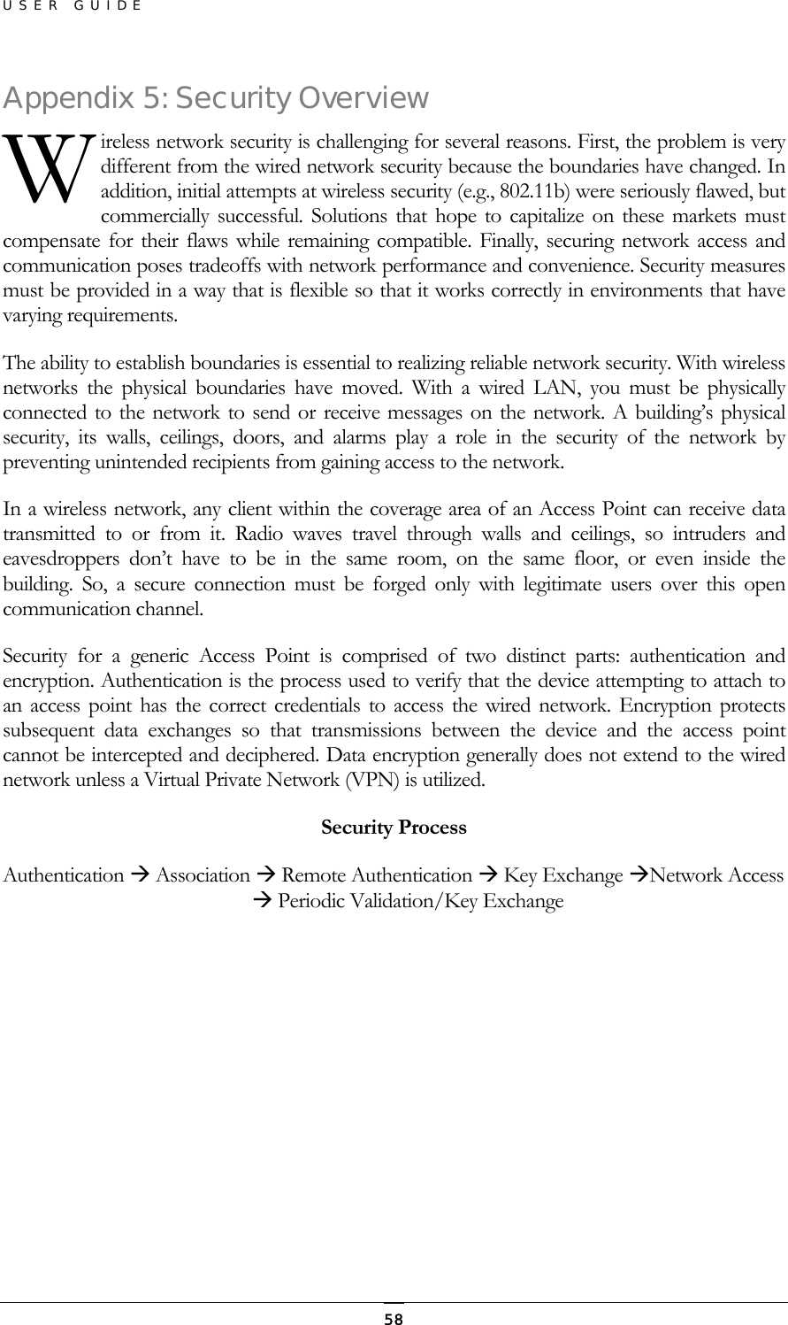 USER GUIDE Appendixireless network security is challenging for several reasons. First, the problem is very different from the wired network security because the boundaries have changed. In addition, initial attempts at wireless security (e.g., 802.11b) were seriously flawed, but commercially successful. Solutions that hope to capitalize on these markets must compensate for their flaws while remaining compatible. Finally, securing network access and communication poses tradeoffs with network performance and convenience. Security measures must be provided in a way that is flexible so that it works correctly in environments that have varying requirements.  5: Security Overview  WThe ability to establish boundaries is essential to realizing reliable network security. With wireless networks the physical boundaries have moved. With a wired LAN, you must be physically connected to the network to send or receive messages on the network. A building’s physical security, its walls, ceilings, doors, and alarms play a role in the security of the network by preventing unintended recipients from gaining access to the network. In a wireless network, any client within the coverage area of an Access Point can receive data transmitted to or from it. Radio waves travel through walls and ceilings, so intruders and eavesdroppers don’t have to be in the same room, on the same floor, or even inside the building. So, a secure connection must be forged only with legitimate users over this open communication channel. Security for a generic Access Point is comprised of two distinct parts: authentication and encryption. Authentication is the process used to verify that the device attempting to attach to an access point has the correct credentials to access the wired network. Encryption protects subsequent data exchanges so that transmissions between the device and the access point cannot be intercepted and deciphered. Data encryption generally does not extend to the wired network unless a Virtual Private Network (VPN) is utilized. Security Process Authentication  Association  Remote Authentication  Key Exchange Network Access  Periodic Validation/Key Exchange         58