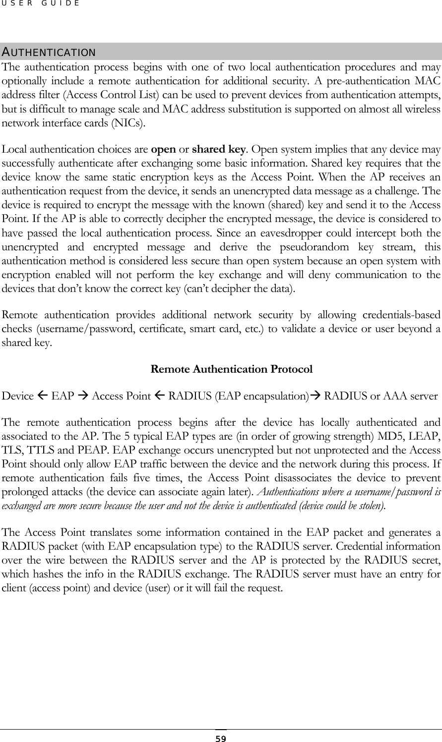 USER GUIDE AUTHENTICATION The authentication process begins with one of two local authentication procedures and may optionally include a remote authentication for additional security. A pre-authentication MAC address filter (Access Control List) can be used to prevent devices from authentication attempts, but is difficult to manage scale and MAC address substitution is supported on almost all wireless network interface cards (NICs). Local authentication choices are open or shared key. Open system implies that any device may successfully authenticate after exchanging some basic information. Shared key requires that the device know the same static encryption keys as the Access Point. When the AP receives an authentication request from the device, it sends an unencrypted data message as a challenge. The device is required to encrypt the message with the known (shared) key and send it to the Access Point. If the AP is able to correctly decipher the encrypted message, the device is considered to have passed the local authentication process. Since an eavesdropper could intercept both the unencrypted and encrypted message and derive the pseudorandom key stream, this authentication method is considered less secure than open system because an open system with encryption enabled will not perform the key exchange and will deny communication to the devices that don’t know the correct key (can’t decipher the data). Remote authentication provides additional network security by allowing credentials-based checks (username/password, certificate, smart card, etc.) to validate a device or user beyond a shared key.     Remote Authentication Protocol Device  EAP  Access Point  RADIUS (EAP encapsulation) RADIUS or AAA server The remote authentication process begins after the device has locally authenticated and associated to the AP. The 5 typical EAP types are (in order of growing strength) MD5, LEAP, TLS, TTLS and PEAP. EAP exchange occurs unencrypted but not unprotected and the Access Point should only allow EAP traffic between the device and the network during this process. If remote authentication fails five times, the Access Point disassociates the device to prevent prolonged attacks (the device can associate again later). Authentications where a username/password is exchanged are more secure because the user and not the device is authenticated (device could be stolen).  The Access Point translates some information contained in the EAP packet and generates a RADIUS packet (with EAP encapsulation type) to the RADIUS server. Credential information over the wire between the RADIUS server and the AP is protected by the RADIUS secret, which hashes the info in the RADIUS exchange. The RADIUS server must have an entry for client (access point) and device (user) or it will fail the request.    59