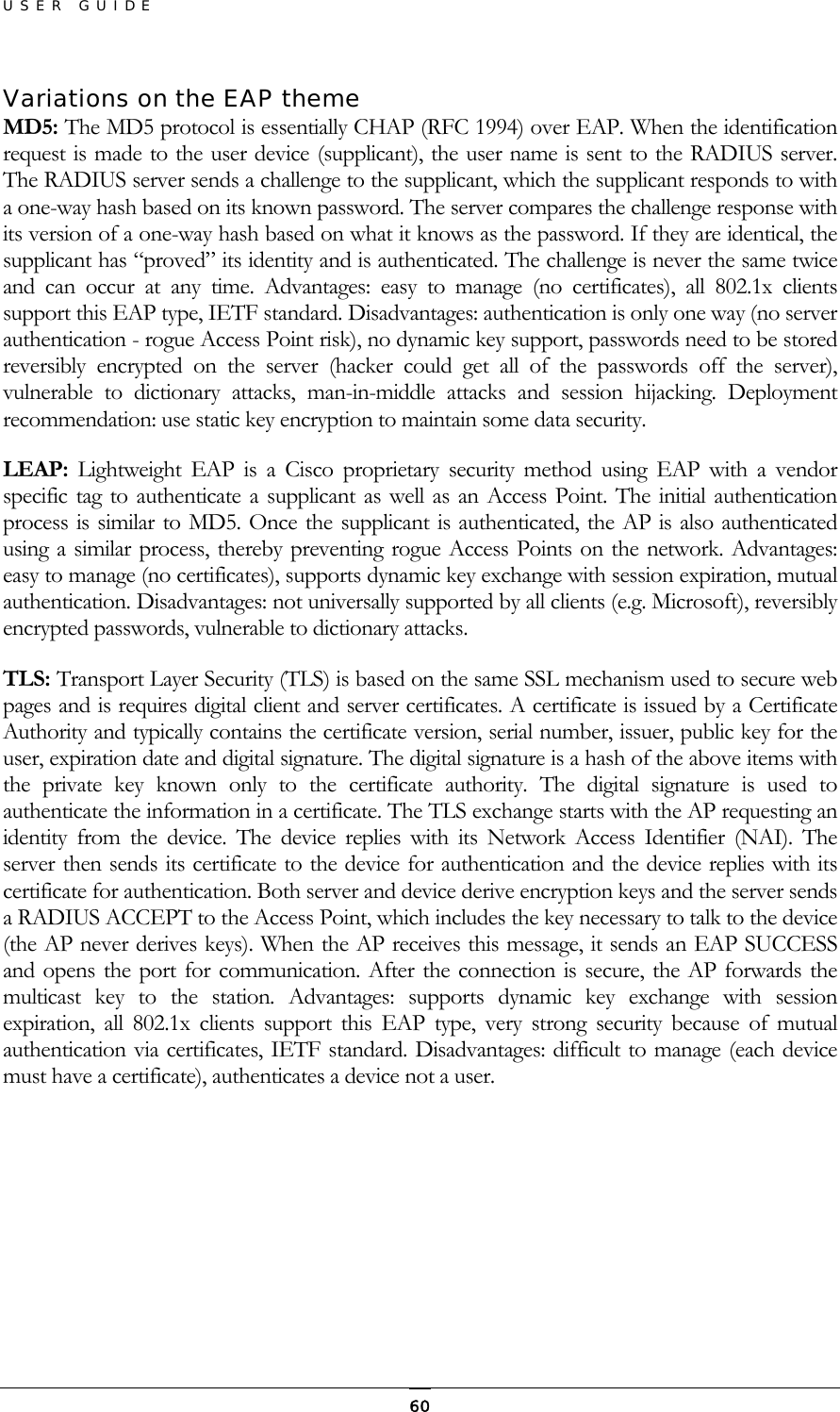 USER GUIDE Variations on the EAP theme MD5: The MD5 protocol is essentially CHAP (RFC 1994) over EAP. When the identification request is made to the user device (supplicant), the user name is sent to the RADIUS server. The RADIUS server sends a challenge to the supplicant, which the supplicant responds to with a one-way hash based on its known password. The server compares the challenge response with its version of a one-way hash based on what it knows as the password. If they are identical, the supplicant has “proved” its identity and is authenticated. The challenge is never the same twice and can occur at any time. Advantages: easy to manage (no certificates), all 802.1x clients support this EAP type, IETF standard. Disadvantages: authentication is only one way (no server authentication - rogue Access Point risk), no dynamic key support, passwords need to be stored reversibly encrypted on the server (hacker could get all of the passwords off the server), vulnerable to dictionary attacks, man-in-middle attacks and session hijacking. Deployment recommendation: use static key encryption to maintain some data security. LEAP: Lightweight EAP is a Cisco proprietary security method using EAP with a vendor specific tag to authenticate a supplicant as well as an Access Point. The initial authentication process is similar to MD5. Once the supplicant is authenticated, the AP is also authenticated using a similar process, thereby preventing rogue Access Points on the network. Advantages: easy to manage (no certificates), supports dynamic key exchange with session expiration, mutual authentication. Disadvantages: not universally supported by all clients (e.g. Microsoft), reversibly encrypted passwords, vulnerable to dictionary attacks. TLS: Transport Layer Security (TLS) is based on the same SSL mechanism used to secure web pages and is requires digital client and server certificates. A certificate is issued by a Certificate Authority and typically contains the certificate version, serial number, issuer, public key for the user, expiration date and digital signature. The digital signature is a hash of the above items with the private key known only to the certificate authority. The digital signature is used to authenticate the information in a certificate. The TLS exchange starts with the AP requesting an identity from the device. The device replies with its Network Access Identifier (NAI). The server then sends its certificate to the device for authentication and the device replies with its certificate for authentication. Both server and device derive encryption keys and the server sends a RADIUS ACCEPT to the Access Point, which includes the key necessary to talk to the device (the AP never derives keys). When the AP receives this message, it sends an EAP SUCCESS and opens the port for communication. After the connection is secure, the AP forwards the multicast key to the station. Advantages: supports dynamic key exchange with session expiration, all 802.1x clients support this EAP type, very strong security because of mutual authentication via certificates, IETF standard. Disadvantages: difficult to manage (each device must have a certificate), authenticates a device not a user.      60
