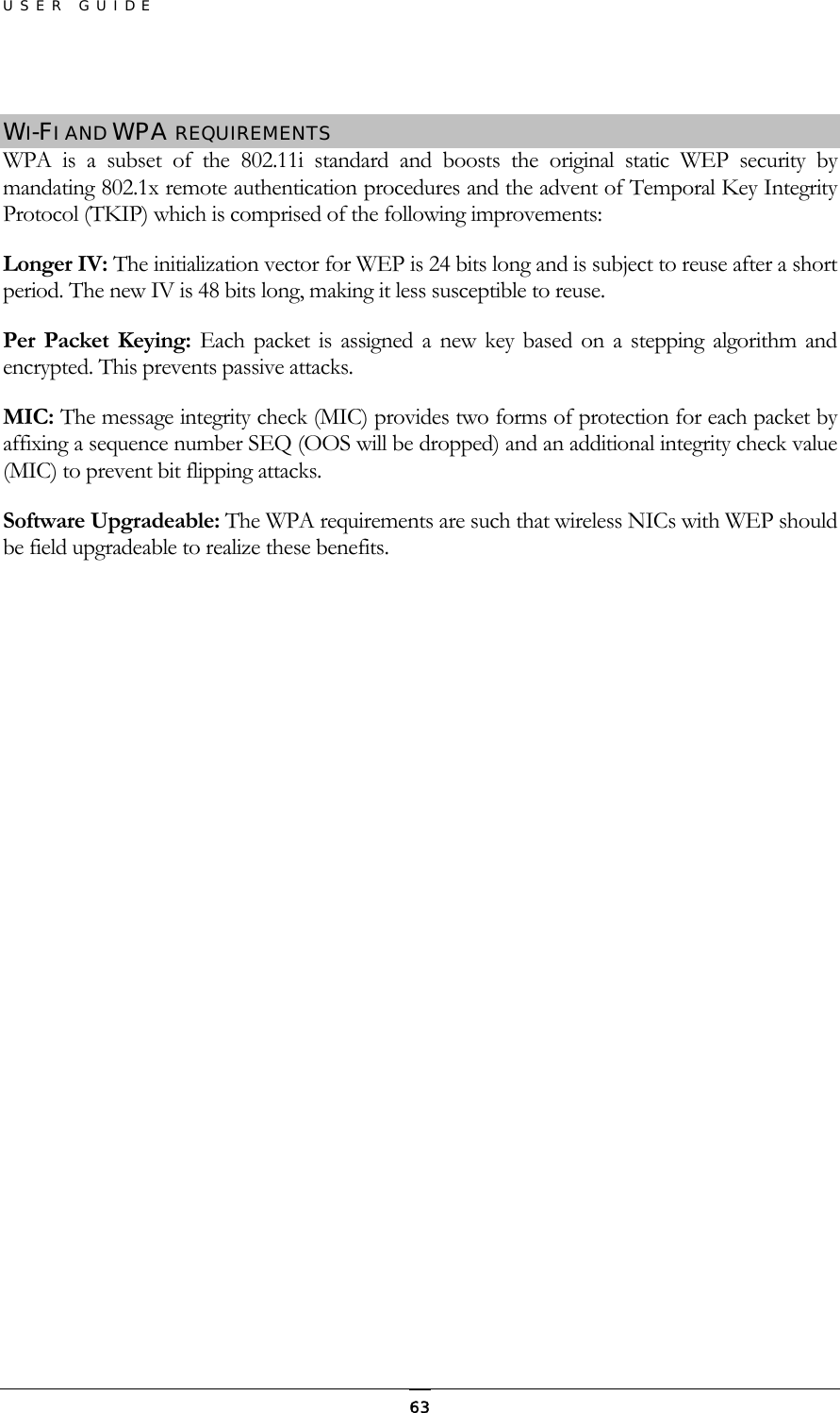 USER GUIDE  WI-FI AND WPA REQUIREMENTS WPA is a subset of the 802.11i standard and boosts the original static WEP security by mandating 802.1x remote authentication procedures and the advent of Temporal Key Integrity Protocol (TKIP) which is comprised of the following improvements: Longer IV: The initialization vector for WEP is 24 bits long and is subject to reuse after a short period. The new IV is 48 bits long, making it less susceptible to reuse. Per Packet Keying: Each packet is assigned a new key based on a stepping algorithm and encrypted. This prevents passive attacks. MIC: The message integrity check (MIC) provides two forms of protection for each packet by affixing a sequence number SEQ (OOS will be dropped) and an additional integrity check value (MIC) to prevent bit flipping attacks. Software Upgradeable: The WPA requirements are such that wireless NICs with WEP should be field upgradeable to realize these benefits.  63