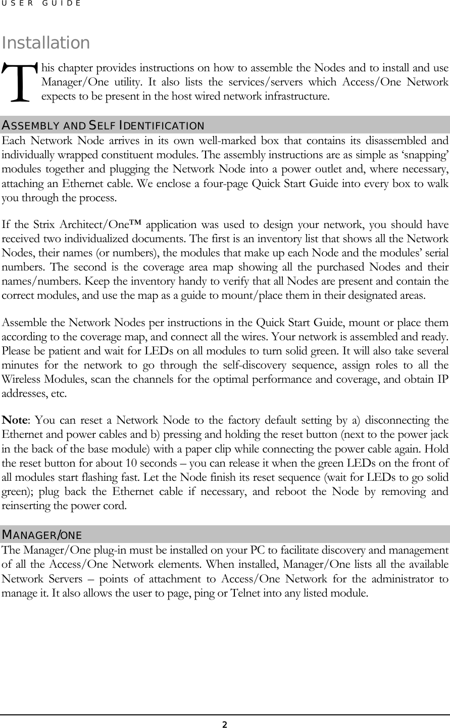 USER GUIDE Installahis chapter provides instructions on how to assemble the Nodes and to install and use Manager/One utility. It also lists the services/servers which Access/One Network expects to be present in the host wired network infrastructure. tion ASSEMBLY AND SELF IDENTIFICATION  T Each Network Node arrives in its own well-marked box that contains its disassembled and individually wrapped constituent modules. The assembly instructions are as simple as ‘snapping’ modules together and plugging the Network Node into a power outlet and, where necessary, attaching an Ethernet cable. We enclose a four-page Quick Start Guide into every box to walk you through the process. If the Strix Architect/One™ application was used to design your network, you should have received two individualized documents. The first is an inventory list that shows all the Network Nodes, their names (or numbers), the modules that make up each Node and the modules’ serial numbers. The second is the coverage area map showing all the purchased Nodes and their names/numbers. Keep the inventory handy to verify that all Nodes are present and contain the correct modules, and use the map as a guide to mount/place them in their designated areas. Assemble the Network Nodes per instructions in the Quick Start Guide, mount or place them according to the coverage map, and connect all the wires. Your network is assembled and ready. Please be patient and wait for LEDs on all modules to turn solid green. It will also take several minutes for the network to go through the self-discovery sequence, assign roles to all the Wireless Modules, scan the channels for the optimal performance and coverage, and obtain IP addresses, etc. Note: You can reset a Network Node to the factory default setting by a) disconnecting the Ethernet and power cables and b) pressing and holding the reset button (next to the power jack in the back of the base module) with a paper clip while connecting the power cable again. Hold the reset button for about 10 seconds – you can release it when the green LEDs on the front of all modules start flashing fast. Let the Node finish its reset sequence (wait for LEDs to go solid green); plug back the Ethernet cable if necessary, and reboot the Node by removing and reinserting the power cord. MANAGER/ONE The Manager/One plug-in must be installed on your PC to facilitate discovery and management of all the Access/One Network elements. When installed, Manager/One lists all the available Network Servers – points of attachment to Access/One Network for the administrator to manage it. It also allows the user to page, ping or Telnet into any listed module.    2 