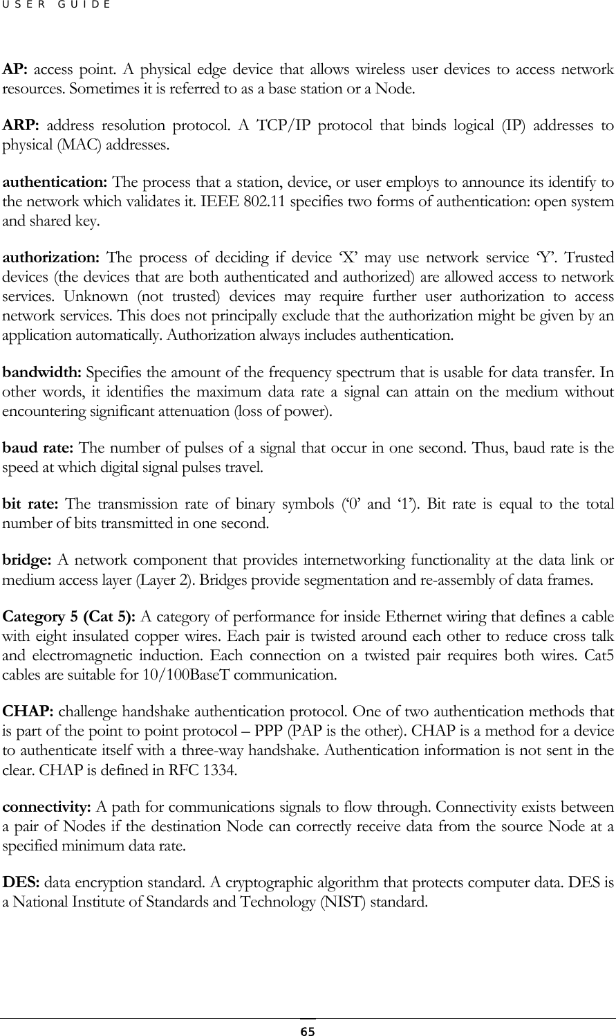 USER GUIDE AP:  access point. A physical edge device that allows wireless user devices to access network resources. Sometimes it is referred to as a base station or a Node. ARP:  address resolution protocol. A TCP/IP protocol that binds logical (IP) addresses to physical (MAC) addresses. authentication: The process that a station, device, or user employs to announce its identify to the network which validates it. IEEE 802.11 specifies two forms of authentication: open system and shared key. authorization: The process of deciding if device ‘X’ may use network service ‘Y’. Trusted devices (the devices that are both authenticated and authorized) are allowed access to network services. Unknown (not trusted) devices may require further user authorization to access network services. This does not principally exclude that the authorization might be given by an application automatically. Authorization always includes authentication. bandwidth: Specifies the amount of the frequency spectrum that is usable for data transfer. In other words, it identifies the maximum data rate a signal can attain on the medium without encountering significant attenuation (loss of power). baud rate: The number of pulses of a signal that occur in one second. Thus, baud rate is the speed at which digital signal pulses travel. bit rate: The transmission rate of binary symbols (‘0’ and ‘1’). Bit rate is equal to the total number of bits transmitted in one second. bridge: A network component that provides internetworking functionality at the data link or medium access layer (Layer 2). Bridges provide segmentation and re-assembly of data frames. Category 5 (Cat 5): A category of performance for inside Ethernet wiring that defines a cable with eight insulated copper wires. Each pair is twisted around each other to reduce cross talk and electromagnetic induction. Each connection on a twisted pair requires both wires. Cat5 cables are suitable for 10/100BaseT communication. CHAP: challenge handshake authentication protocol. One of two authentication methods that is part of the point to point protocol – PPP (PAP is the other). CHAP is a method for a device to authenticate itself with a three-way handshake. Authentication information is not sent in the clear. CHAP is defined in RFC 1334. connectivity: A path for communications signals to flow through. Connectivity exists between a pair of Nodes if the destination Node can correctly receive data from the source Node at a specified minimum data rate.  DES: data encryption standard. A cryptographic algorithm that protects computer data. DES is a National Institute of Standards and Technology (NIST) standard.   65