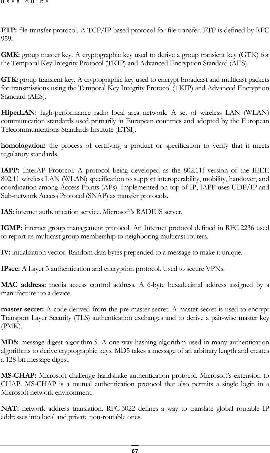 USER GUIDE FTP: file transfer protocol. A TCP/IP based protocol for file transfer. FTP is defined by RFC 959. GMK: group master key. A cryptographic key used to derive a group transient key (GTK) for the Temporal Key Integrity Protocol (TKIP) and Advanced Encryption Standard (AES).  GTK: group transient key. A cryptographic key used to encrypt broadcast and multicast packets for transmissions using the Temporal Key Integrity Protocol (TKIP) and Advanced Encryption Standard (AES).  HiperLAN:  high-performance radio local area network. A set of wireless LAN (WLAN) communication standards used primarily in European countries and adopted by the European Telecommunications Standards Institute (ETSI).  homologation: the process of certifying a product or specification to verify that it meets regulatory standards.  IAPP:  InterAP Protocol. A protocol being developed as the 802.11f version of the IEEE 802.11 wireless LAN (WLAN) specification to support interoperability, mobility, handover, and coordination among Access Points (APs). Implemented on top of IP, IAPP uses UDP/IP and Sub-network Access Protocol (SNAP) as transfer protocols. IAS: internet authentication service. Microsoft’s RADIUS server.  IGMP: internet group management protocol. An Internet protocol defined in RFC 2236 used to report its multicast group membership to neighboring multicast routers.  IV: initialization vector. Random data bytes prepended to a message to make it unique. IPsec: A Layer 3 authentication and encryption protocol. Used to secure VPNs.  MAC address: media access control address. A 6-byte hexadecimal address assigned by a manufacturer to a device. master secret: A code derived from the pre-master secret. A master secret is used to encrypt Transport Layer Security (TLS) authentication exchanges and to derive a pair-wise master key (PMK). MD5: message-digest algorithm 5. A one-way hashing algorithm used in many authentication algorithms to derive cryptographic keys. MD5 takes a message of an arbitrary length and creates a 128-bit message digest. MS-CHAP: Microsoft challenge handshake authentication protocol. Microsoft’s extension to CHAP. MS-CHAP is a mutual authentication protocol that also permits a single login in a Microsoft network environment. NAT:  network address translation. RFC 3022 defines a way to translate global routable IP addresses into local and private non-routable ones.  67