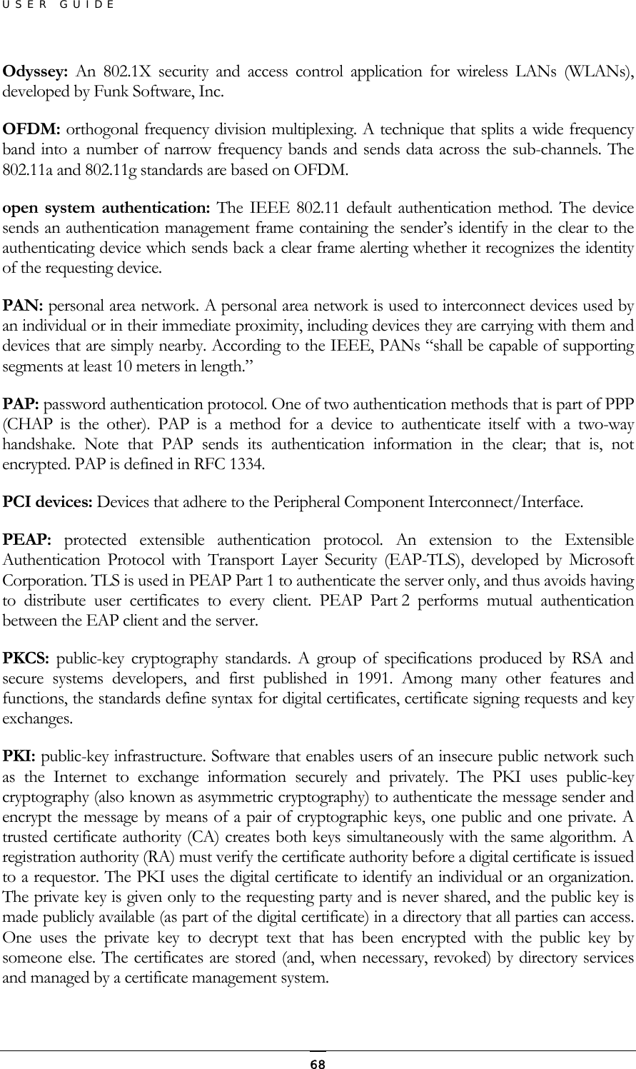 USER GUIDE Odyssey:  An 802.1X security and access control application for wireless LANs (WLANs), developed by Funk Software, Inc. OFDM: orthogonal frequency division multiplexing. A technique that splits a wide frequency band into a number of narrow frequency bands and sends data across the sub-channels. The 802.11a and 802.11g standards are based on OFDM. open system authentication: The IEEE 802.11 default authentication method. The device sends an authentication management frame containing the sender’s identify in the clear to the authenticating device which sends back a clear frame alerting whether it recognizes the identity of the requesting device. PAN: personal area network. A personal area network is used to interconnect devices used by an individual or in their immediate proximity, including devices they are carrying with them and devices that are simply nearby. According to the IEEE, PANs “shall be capable of supporting segments at least 10 meters in length.” PAP: password authentication protocol. One of two authentication methods that is part of PPP (CHAP is the other). PAP is a method for a device to authenticate itself with a two-way handshake. Note that PAP sends its authentication information in the clear; that is, not encrypted. PAP is defined in RFC 1334. PCI devices: Devices that adhere to the Peripheral Component Interconnect/Interface. PEAP:  protected extensible authentication protocol. An extension to the Extensible Authentication Protocol with Transport Layer Security (EAP-TLS), developed by Microsoft Corporation. TLS is used in PEAP Part 1 to authenticate the server only, and thus avoids having to distribute user certificates to every client. PEAP Part 2 performs mutual authentication between the EAP client and the server. PKCS:  public-key cryptography standards. A group of specifications produced by RSA and secure systems developers, and first published in 1991. Among many other features and functions, the standards define syntax for digital certificates, certificate signing requests and key exchanges. PKI: public-key infrastructure. Software that enables users of an insecure public network such as the Internet to exchange information securely and privately. The PKI uses public-key cryptography (also known as asymmetric cryptography) to authenticate the message sender and encrypt the message by means of a pair of cryptographic keys, one public and one private. A trusted certificate authority (CA) creates both keys simultaneously with the same algorithm. A registration authority (RA) must verify the certificate authority before a digital certificate is issued to a requestor. The PKI uses the digital certificate to identify an individual or an organization. The private key is given only to the requesting party and is never shared, and the public key is made publicly available (as part of the digital certificate) in a directory that all parties can access. One uses the private key to decrypt text that has been encrypted with the public key by someone else. The certificates are stored (and, when necessary, revoked) by directory services and managed by a certificate management system.   68