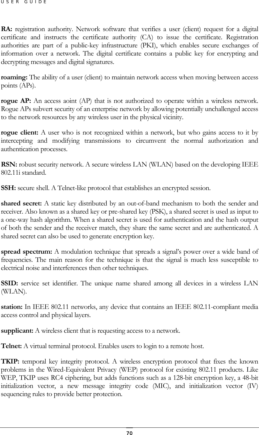 USER GUIDE RA:  registration authority. Network software that verifies a user (client) request for a digital certificate and instructs the certificate authority (CA) to issue the certificate. Registration authorities are part of a public-key infrastructure (PKI), which enables secure exchanges of information over a network. The digital certificate contains a public key for encrypting and decrypting messages and digital signatures. roaming: The ability of a user (client) to maintain network access when moving between access points (APs). rogue AP: An access aoint (AP) that is not authorized to operate within a wireless network. Rogue APs subvert security of an enterprise network by allowing potentially unchallenged access to the network resources by any wireless user in the physical vicinity. rogue client: A user who is not recognized within a network, but who gains access to it by intercepting and modifying transmissions to circumvent the normal authorization and authentication processes. RSN: robust security network. A secure wireless LAN (WLAN) based on the developing IEEE 802.11i standard. SSH: secure shell. A Telnet-like protocol that establishes an encrypted session. shared secret: A static key distributed by an out-of-band mechanism to both the sender and receiver. Also known as a shared key or pre-shared key (PSK), a shared secret is used as input to a one-way hash algorithm. When a shared secret is used for authentication and the hash output of both the sender and the receiver match, they share the same secret and are authenticated. A shared secret can also be used to generate encryption key. spread spectrum: A modulation technique that spreads a signal’s power over a wide band of frequencies. The main reason for the technique is that the signal is much less susceptible to electrical noise and interferences then other techniques. SSID:  service set identifier. The unique name shared among all devices in a wireless LAN (WLAN). station: In IEEE 802.11 networks, any device that contains an IEEE 802.11-compliant media access control and physical layers. supplicant: A wireless client that is requesting access to a network. Telnet: A virtual terminal protocol. Enables users to login to a remote host. TKIP:  temporal key integrity protocol. A wireless encryption protocol that fixes the known problems in the Wired-Equivalent Privacy (WEP) protocol for existing 802.11 products. Like WEP, TKIP uses RC4 ciphering, but adds functions such as a 128-bit encryption key, a 48-bit initialization vector, a new message integrity code (MIC), and initialization vector (IV) sequencing rules to provide better protection.  70