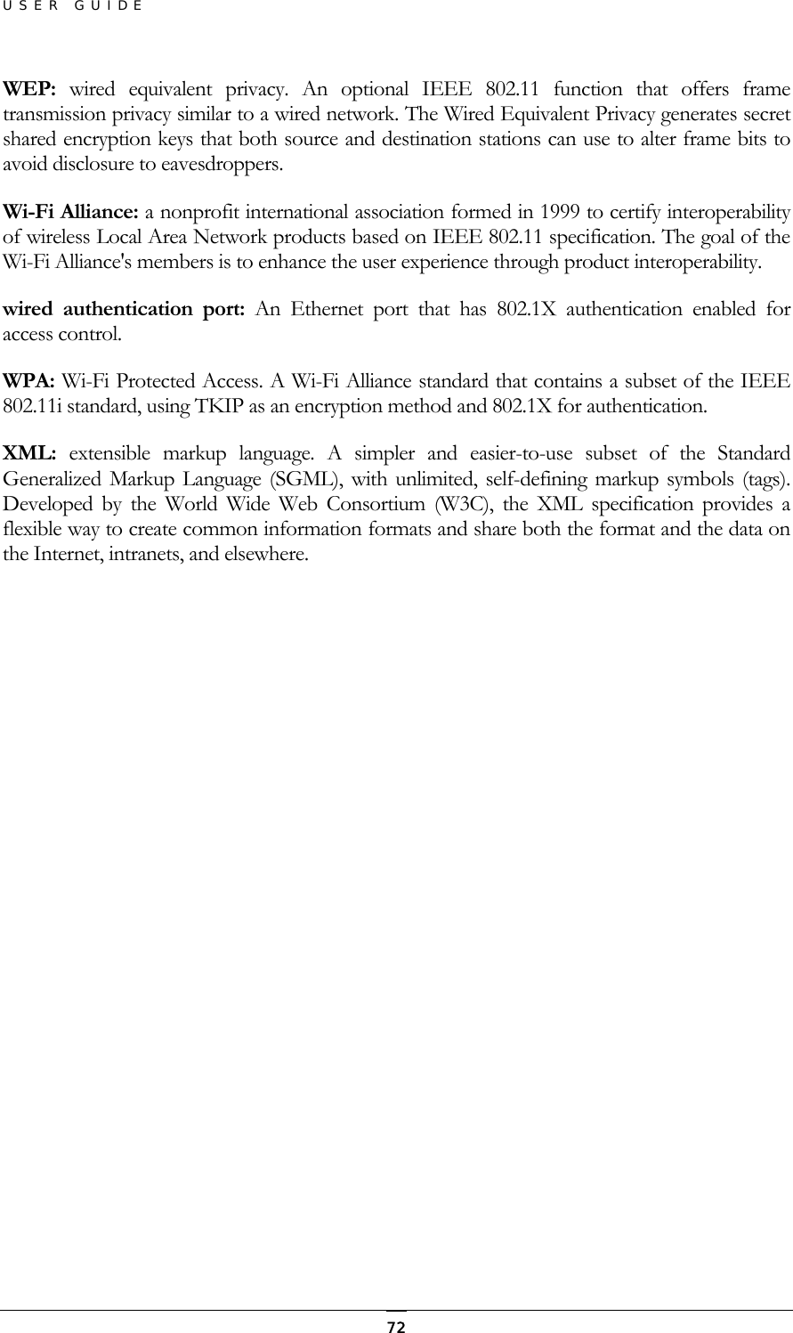 USER GUIDE WEP:  wired equivalent privacy. An optional IEEE 802.11 function that offers frame transmission privacy similar to a wired network. The Wired Equivalent Privacy generates secret shared encryption keys that both source and destination stations can use to alter frame bits to avoid disclosure to eavesdroppers. Wi-Fi Alliance: a nonprofit international association formed in 1999 to certify interoperability of wireless Local Area Network products based on IEEE 802.11 specification. The goal of the Wi-Fi Alliance&apos;s members is to enhance the user experience through product interoperability. wired authentication port: An Ethernet port that has 802.1X authentication enabled for access control. WPA: Wi-Fi Protected Access. A Wi-Fi Alliance standard that contains a subset of the IEEE 802.11i standard, using TKIP as an encryption method and 802.1X for authentication. XML:  extensible markup language. A simpler and easier-to-use subset of the Standard Generalized Markup Language (SGML), with unlimited, self-defining markup symbols (tags). Developed by the World Wide Web Consortium (W3C), the XML specification provides a flexible way to create common information formats and share both the format and the data on the Internet, intranets, and elsewhere.   72