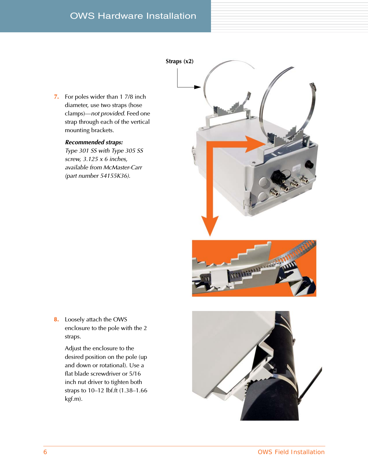 6OWS Field InstallationOWS Hardware Installation     7. For poles wider than 1 7/8 inch diameter, use two straps (hose clamps)—not provided. Feed one strap through each of the vertical mounting brackets.Recommended straps:Type 301 SS with Type 305 SS screw, 3.125 x 6 inches, available from McMaster-Carr (part number 54155K36).8. Loosely attach the OWS enclosure to the pole with the 2 straps.Adjust the enclosure to the desired position on the pole (up and down or rotational). Use a flat blade screwdriver or 5/16 inch nut driver to tighten both straps to 10–12 lbf.ft (1.38–1.66 kgf.m).Straps (x2)