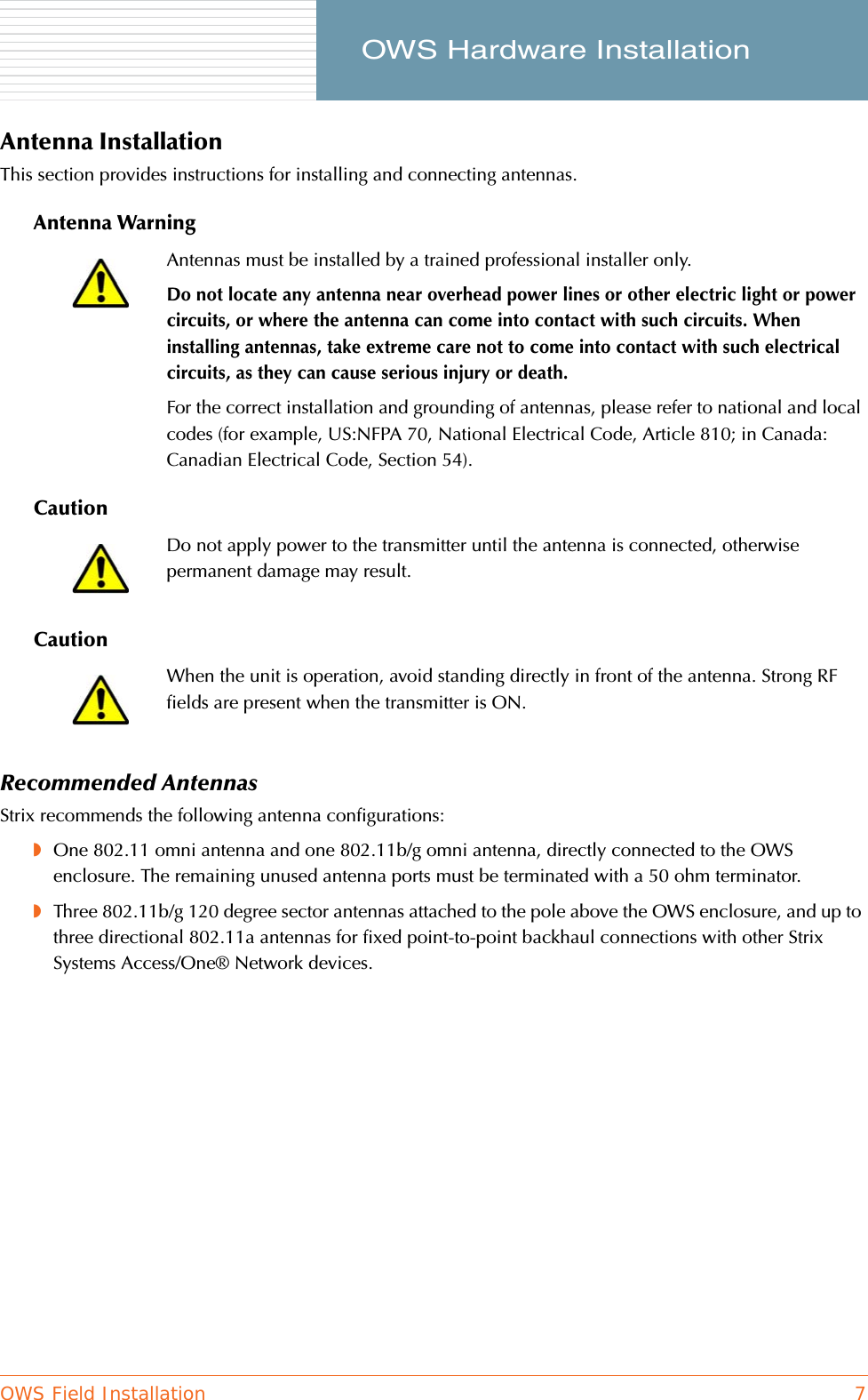 OWS Field Installation 7     OWS Hardware InstallationAntenna InstallationThis section provides instructions for installing and connecting antennas.Antenna WarningCautionCautionRecommended AntennasStrix recommends the following antenna configurations:◗One 802.11 omni antenna and one 802.11b/g omni antenna, directly connected to the OWS enclosure. The remaining unused antenna ports must be terminated with a 50 ohm terminator.◗Three 802.11b/g 120 degree sector antennas attached to the pole above the OWS enclosure, and up to three directional 802.11a antennas for fixed point-to-point backhaul connections with other Strix Systems Access/One® Network devices.Antennas must be installed by a trained professional installer only.Do not locate any antenna near overhead power lines or other electric light or power circuits, or where the antenna can come into contact with such circuits. When installing antennas, take extreme care not to come into contact with such electrical circuits, as they can cause serious injury or death.For the correct installation and grounding of antennas, please refer to national and local codes (for example, US:NFPA 70, National Electrical Code, Article 810; in Canada: Canadian Electrical Code, Section 54).Do not apply power to the transmitter until the antenna is connected, otherwise permanent damage may result.When the unit is operation, avoid standing directly in front of the antenna. Strong RF fields are present when the transmitter is ON.