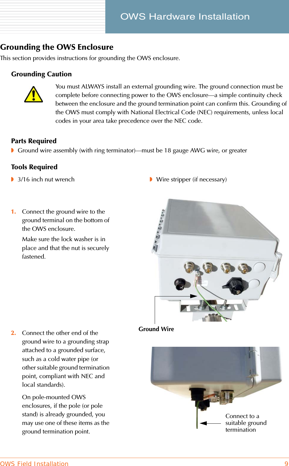 OWS Field Installation 9     OWS Hardware InstallationGrounding the OWS EnclosureThis section provides instructions for grounding the OWS enclosure.Grounding CautionParts Required◗Ground wire assembly (with ring terminator)—must be 18 gauge AWG wire, or greaterTools RequiredYou must ALWAYS install an external grounding wire. The ground connection must be complete before connecting power to the OWS enclosure—a simple continuity check between the enclosure and the ground termination point can confirm this. Grounding of the OWS must comply with National Electrical Code (NEC) requirements, unless local codes in your area take precedence over the NEC code.◗3/16 inch nut wrench ◗Wire stripper (if necessary)1. Connect the ground wire to the ground terminal on the bottom of the OWS enclosure.Make sure the lock washer is in place and that the nut is securely fastened.2. Connect the other end of the ground wire to a grounding strap attached to a grounded surface, such as a cold water pipe (or other suitable ground termination point, compliant with NEC and local standards).On pole-mounted OWS enclosures, if the pole (or pole stand) is already grounded, you may use one of these items as the ground termination point.Ground WireConnect to a suitable ground termination