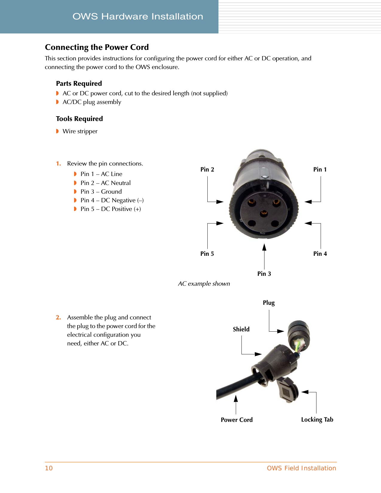 10 OWS Field InstallationOWS Hardware Installation     Connecting the Power CordThis section provides instructions for configuring the power cord for either AC or DC operation, and connecting the power cord to the OWS enclosure.Parts Required◗AC or DC power cord, cut to the desired length (not supplied)◗AC/DC plug assemblyTools Required◗Wire stripper1. Review the pin connections.◗Pin 1 – AC Line◗Pin 2 – AC Neutral◗Pin 3 – Ground◗Pin 4 – DC Negative (–)◗Pin 5 – DC Positive (+)2. Assemble the plug and connect the plug to the power cord for the electrical configuration you need, either AC or DC.Pin 1Pin 2Pin 4Pin 5Pin 3PlugShieldLocking TabAC example shownPower Cord