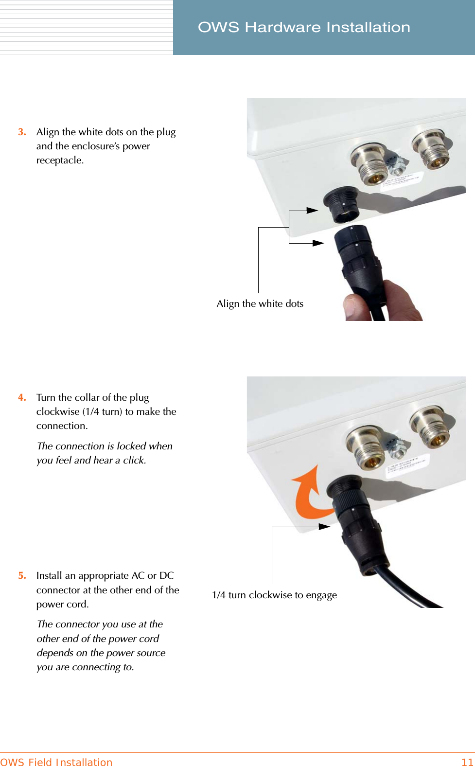 OWS Field Installation 11     OWS Hardware Installation3. Align the white dots on the plug and the enclosure’s power receptacle.4. Turn the collar of the plug clockwise (1/4 turn) to make the connection.The connection is locked when you feel and hear a click.5. Install an appropriate AC or DC connector at the other end of the power cord.The connector you use at the other end of the power cord depends on the power source you are connecting to.Align the white dots1/4 turn clockwise to engage