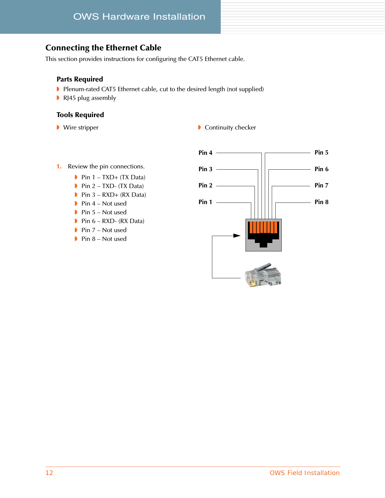 12 OWS Field InstallationOWS Hardware Installation     Connecting the Ethernet CableThis section provides instructions for configuring the CAT5 Ethernet cable.Parts Required◗Plenum-rated CAT5 Ethernet cable, cut to the desired length (not supplied)◗RJ45 plug assemblyTools Required◗Wire stripper ◗Continuity checker1. Review the pin connections.◗Pin 1 – TXD+ (TX Data)◗Pin 2 – TXD- (TX Data)◗Pin 3 – RXD+ (RX Data)◗Pin 4 – Not used◗Pin 5 – Not used◗Pin 6 – RXD- (RX Data)◗Pin 7 – Not used◗Pin 8 – Not usedPin 1 Pin 8Pin 2Pin 3Pin 4Pin 7Pin 6Pin 5