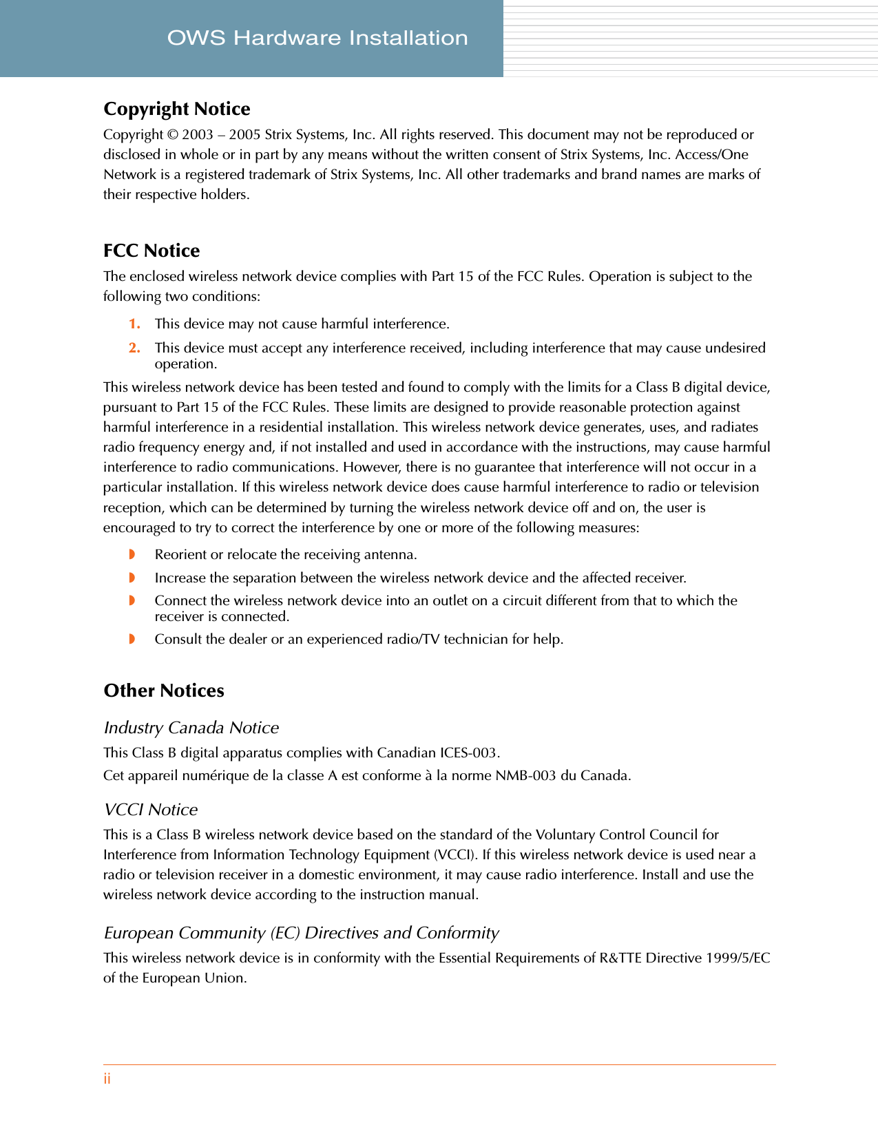 iiOWS Hardware Installation     Copyright NoticeCopyright © 2003 – 2005 Strix Systems, Inc. All rights reserved. This document may not be reproduced or disclosed in whole or in part by any means without the written consent of Strix Systems, Inc. Access/One Network is a registered trademark of Strix Systems, Inc. All other trademarks and brand names are marks of their respective holders.FCC NoticeThe enclosed wireless network device complies with Part 15 of the FCC Rules. Operation is subject to the following two conditions:1. This device may not cause harmful interference.2. This device must accept any interference received, including interference that may cause undesired operation.This wireless network device has been tested and found to comply with the limits for a Class B digital device, pursuant to Part 15 of the FCC Rules. These limits are designed to provide reasonable protection against harmful interference in a residential installation. This wireless network device generates, uses, and radiates radio frequency energy and, if not installed and used in accordance with the instructions, may cause harmful interference to radio communications. However, there is no guarantee that interference will not occur in a particular installation. If this wireless network device does cause harmful interference to radio or television reception, which can be determined by turning the wireless network device off and on, the user is encouraged to try to correct the interference by one or more of the following measures:◗Reorient or relocate the receiving antenna.◗Increase the separation between the wireless network device and the affected receiver.◗Connect the wireless network device into an outlet on a circuit different from that to which the receiver is connected.◗Consult the dealer or an experienced radio/TV technician for help.Other NoticesIndustry Canada NoticeThis Class B digital apparatus complies with Canadian ICES-003.Cet appareil numérique de la classe A est conforme à la norme NMB-003 du Canada.VCCI NoticeThis is a Class B wireless network device based on the standard of the Voluntary Control Council for Interference from Information Technology Equipment (VCCI). If this wireless network device is used near a radio or television receiver in a domestic environment, it may cause radio interference. Install and use the wireless network device according to the instruction manual.European Community (EC) Directives and ConformityThis wireless network device is in conformity with the Essential Requirements of R&amp;TTE Directive 1999/5/EC of the European Union.