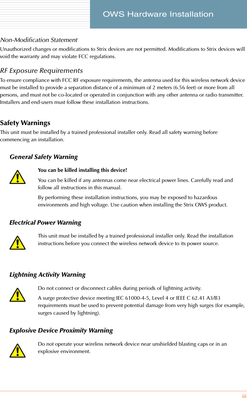 iii     OWS Hardware InstallationNon-Modification StatementUnauthorized changes or modifications to Strix devices are not permitted. Modifications to Strix devices will void the warranty and may violate FCC regulations.RF Exposure Requirements To ensure compliance with FCC RF exposure requirements, the antenna used for this wireless network device must be installed to provide a separation distance of a minimum of 2 meters (6.56 feet) or more from all persons, and must not be co-located or operated in conjunction with any other antenna or radio transmitter. Installers and end-users must follow these installation instructions. Safety WarningsThis unit must be installed by a trained professional installer only. Read all safety warning before commencing an installation.General Safety WarningElectrical Power WarningLightning Activity WarningExplosive Device Proximity WarningYou can be killed installing this device!You can be killed if any antennas come near electrical power lines. Carefully read and follow all instructions in this manual.By performing these installation instructions, you may be exposed to hazardous environments and high voltage. Use caution when installing the Strix OWS product.This unit must be installed by a trained professional installer only. Read the installation instructions before you connect the wireless network device to its power source.Do not connect or disconnect cables during periods of lightning activity.A surge protective device meeting IEC 61000-4-5, Level 4 or IEEE C 62.41 A3/B3 requirements must be used to prevent potential damage from very high surges (for example, surges caused by lightning).Do not operate your wireless network device near unshielded blasting caps or in an explosive environment.