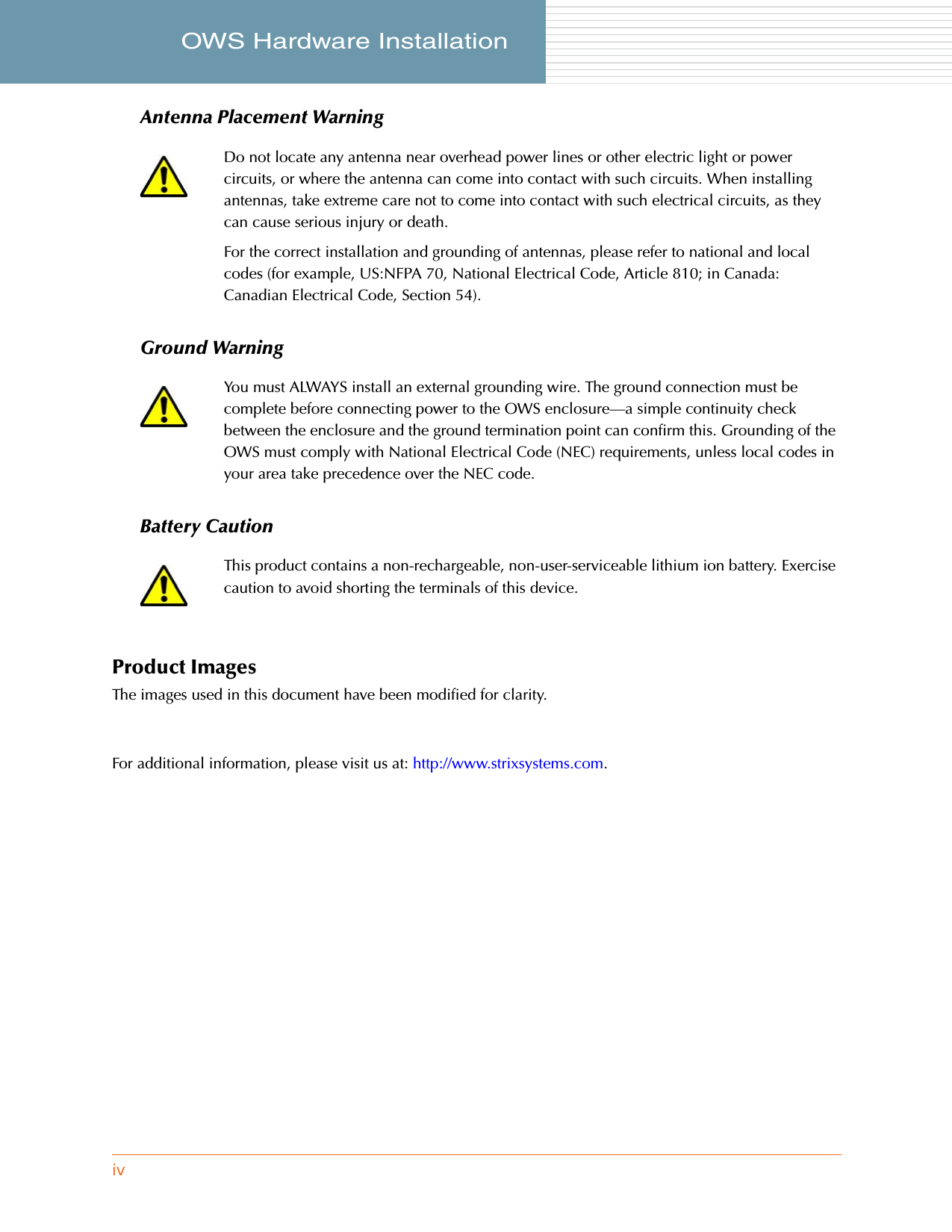 ivOWS Hardware Installation     Antenna Placement WarningGround WarningBattery CautionProduct ImagesThe images used in this document have been modified for clarity.For additional information, please visit us at: http://www.strixsystems.com.Do not locate any antenna near overhead power lines or other electric light or power circuits, or where the antenna can come into contact with such circuits. When installing antennas, take extreme care not to come into contact with such electrical circuits, as they can cause serious injury or death.For the correct installation and grounding of antennas, please refer to national and local codes (for example, US:NFPA 70, National Electrical Code, Article 810; in Canada: Canadian Electrical Code, Section 54).You must ALWAYS install an external grounding wire. The ground connection must be complete before connecting power to the OWS enclosure—a simple continuity check between the enclosure and the ground termination point can confirm this. Grounding of the OWS must comply with National Electrical Code (NEC) requirements, unless local codes in your area take precedence over the NEC code.This product contains a non-rechargeable, non-user-serviceable lithium ion battery. Exercise caution to avoid shorting the terminals of this device.