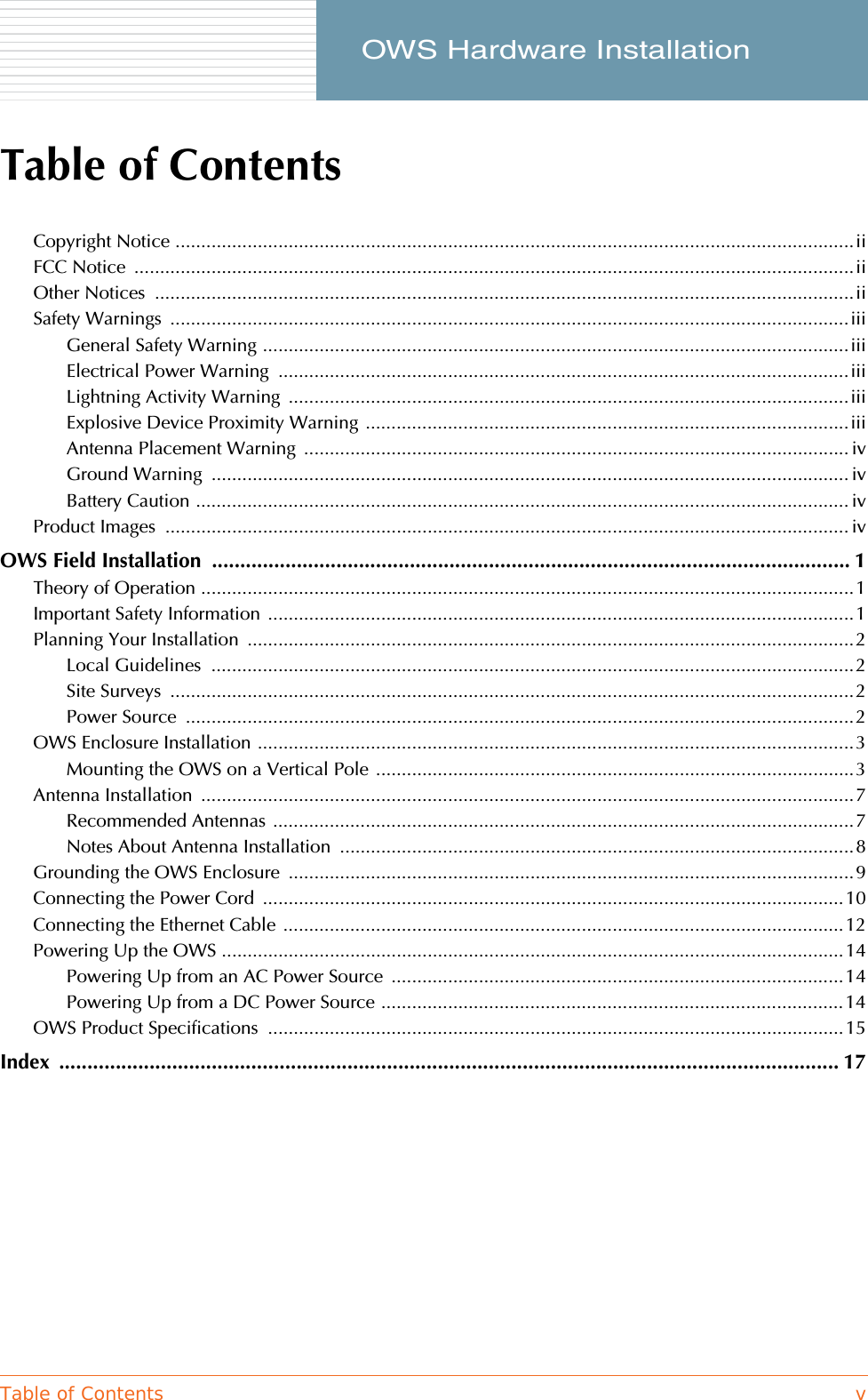 Table of Contents v     OWS Hardware InstallationTable of ContentsCopyright Notice ....................................................................................................................................iiFCC Notice  ............................................................................................................................................iiOther Notices  ........................................................................................................................................iiSafety Warnings  ....................................................................................................................................iiiGeneral Safety Warning ..................................................................................................................iiiElectrical Power Warning  ...............................................................................................................iiiLightning Activity Warning  .............................................................................................................iiiExplosive Device Proximity Warning ..............................................................................................iiiAntenna Placement Warning  .......................................................................................................... ivGround Warning  ............................................................................................................................ ivBattery Caution ............................................................................................................................... ivProduct Images  ..................................................................................................................................... ivOWS Field Installation  ................................................................................................................. 1Theory of Operation ...............................................................................................................................1Important Safety Information  ..................................................................................................................1Planning Your Installation  ......................................................................................................................2Local Guidelines  .............................................................................................................................2Site Surveys  .....................................................................................................................................2Power Source  ..................................................................................................................................2OWS Enclosure Installation ....................................................................................................................3Mounting the OWS on a Vertical Pole .............................................................................................3Antenna Installation  ...............................................................................................................................7Recommended Antennas .................................................................................................................7Notes About Antenna Installation  ....................................................................................................8Grounding the OWS Enclosure  ..............................................................................................................9Connecting the Power Cord  .................................................................................................................10Connecting the Ethernet Cable  .............................................................................................................12Powering Up the OWS .........................................................................................................................14Powering Up from an AC Power Source  ........................................................................................14Powering Up from a DC Power Source ..........................................................................................14OWS Product Specifications  ................................................................................................................15Index .......................................................................................................................................... 17