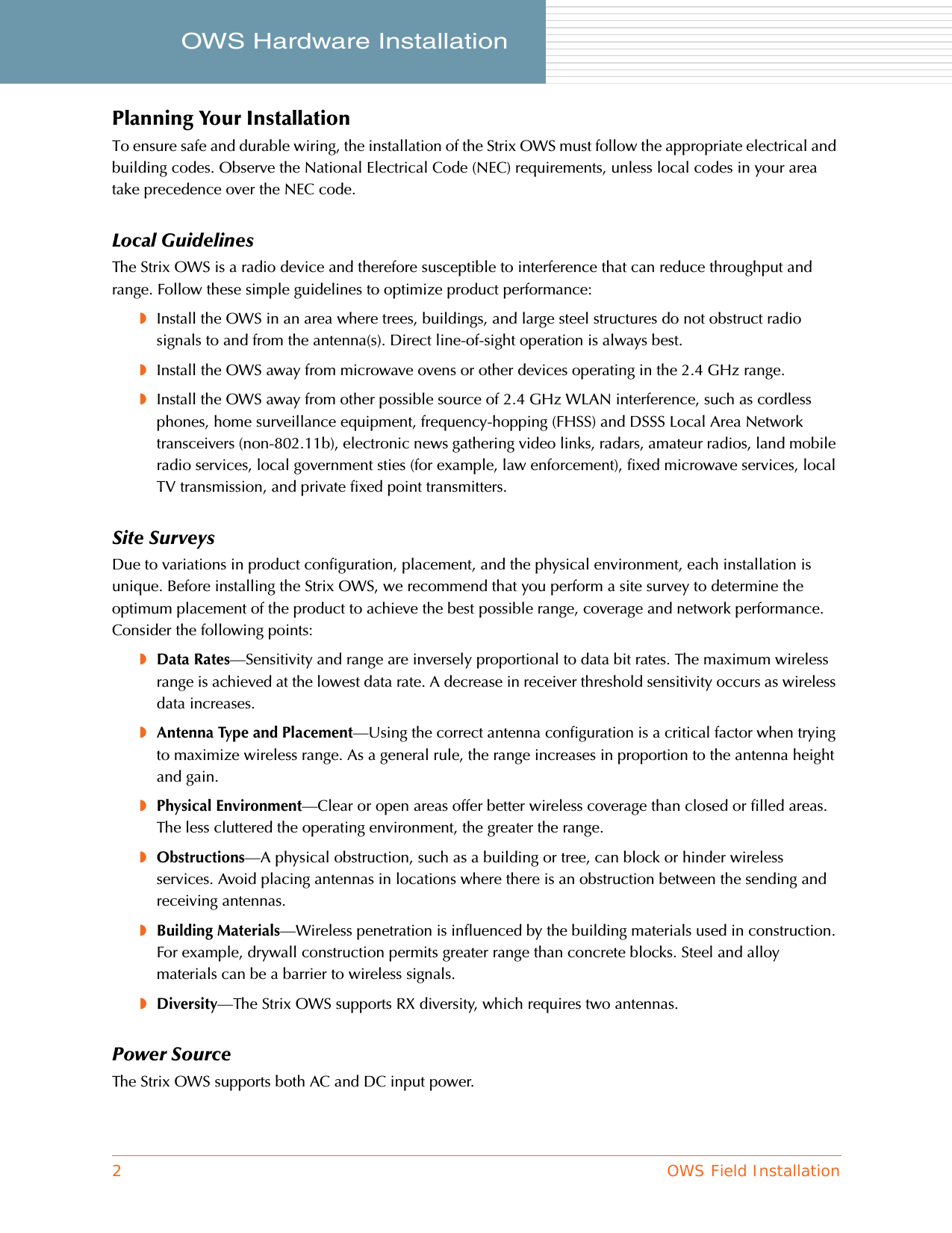 2OWS Field InstallationOWS Hardware Installation     Planning Your InstallationTo ensure safe and durable wiring, the installation of the Strix OWS must follow the appropriate electrical and building codes. Observe the National Electrical Code (NEC) requirements, unless local codes in your area take precedence over the NEC code.Local GuidelinesThe Strix OWS is a radio device and therefore susceptible to interference that can reduce throughput and range. Follow these simple guidelines to optimize product performance:◗Install the OWS in an area where trees, buildings, and large steel structures do not obstruct radio signals to and from the antenna(s). Direct line-of-sight operation is always best.◗Install the OWS away from microwave ovens or other devices operating in the 2.4 GHz range.◗Install the OWS away from other possible source of 2.4 GHz WLAN interference, such as cordless phones, home surveillance equipment, frequency-hopping (FHSS) and DSSS Local Area Network transceivers (non-802.11b), electronic news gathering video links, radars, amateur radios, land mobile radio services, local government sties (for example, law enforcement), fixed microwave services, local TV transmission, and private fixed point transmitters.Site SurveysDue to variations in product configuration, placement, and the physical environment, each installation is unique. Before installing the Strix OWS, we recommend that you perform a site survey to determine the optimum placement of the product to achieve the best possible range, coverage and network performance. Consider the following points:◗Data Rates—Sensitivity and range are inversely proportional to data bit rates. The maximum wireless range is achieved at the lowest data rate. A decrease in receiver threshold sensitivity occurs as wireless data increases.◗Antenna Type and Placement—Using the correct antenna configuration is a critical factor when trying to maximize wireless range. As a general rule, the range increases in proportion to the antenna height and gain.◗Physical Environment—Clear or open areas offer better wireless coverage than closed or filled areas. The less cluttered the operating environment, the greater the range.◗Obstructions—A physical obstruction, such as a building or tree, can block or hinder wireless services. Avoid placing antennas in locations where there is an obstruction between the sending and receiving antennas.◗Building Materials—Wireless penetration is influenced by the building materials used in construction. For example, drywall construction permits greater range than concrete blocks. Steel and alloy materials can be a barrier to wireless signals.◗Diversity—The Strix OWS supports RX diversity, which requires two antennas.Power SourceThe Strix OWS supports both AC and DC input power.