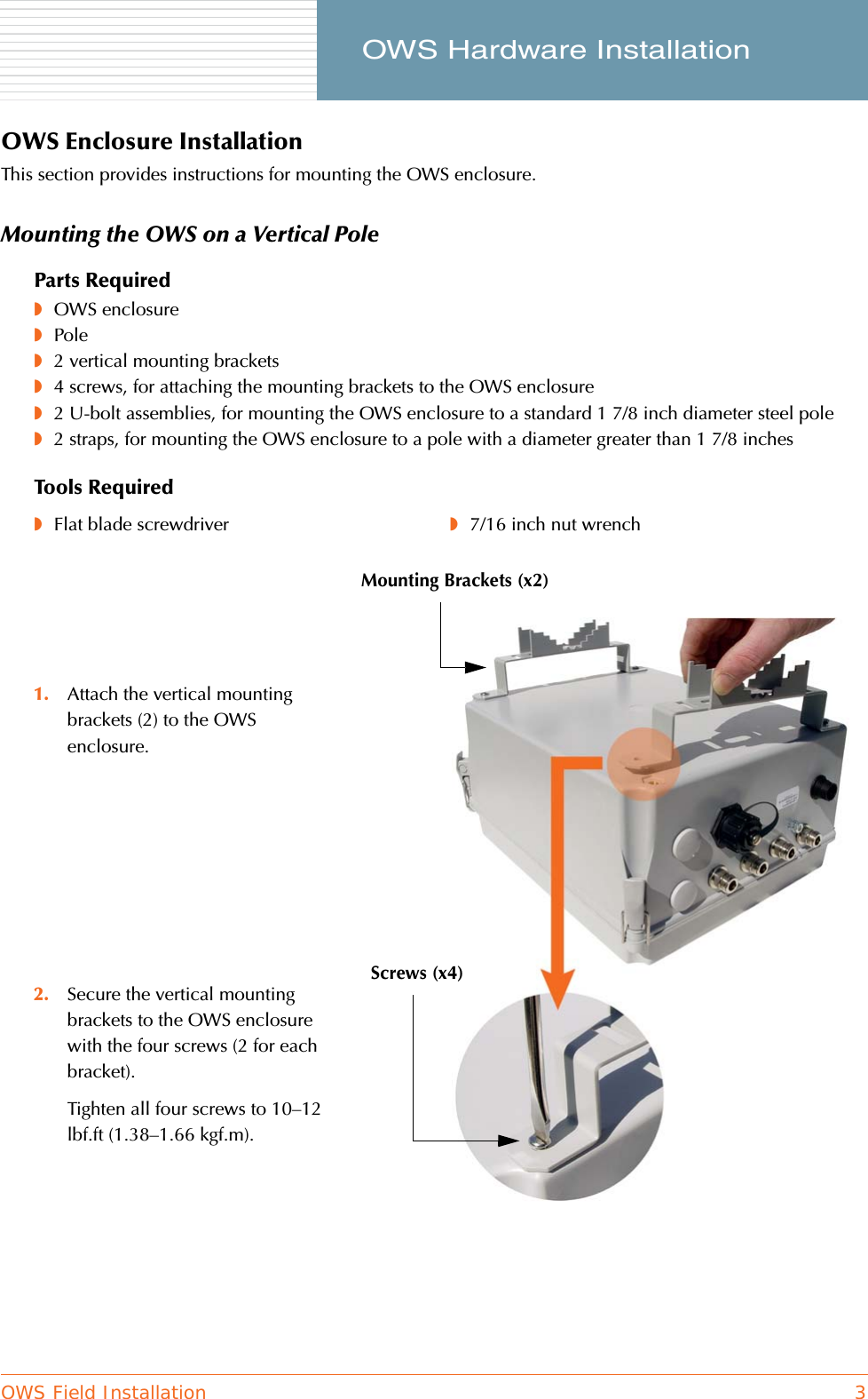 OWS Field Installation 3     OWS Hardware InstallationOWS Enclosure InstallationThis section provides instructions for mounting the OWS enclosure.Mounting the OWS on a Vertical PoleParts Required◗OWS enclosure◗Pole◗2 vertical mounting brackets◗4 screws, for attaching the mounting brackets to the OWS enclosure◗2 U-bolt assemblies, for mounting the OWS enclosure to a standard 1 7/8 inch diameter steel pole◗2 straps, for mounting the OWS enclosure to a pole with a diameter greater than 1 7/8 inchesTools Required◗Flat blade screwdriver ◗7/16 inch nut wrench1. Attach the vertical mounting brackets (2) to the OWS enclosure.2. Secure the vertical mounting brackets to the OWS enclosure with the four screws (2 for each bracket).Tighten all four screws to 10–12 lbf.ft (1.38–1.66 kgf.m).Screws (x4)Mounting Brackets (x2)