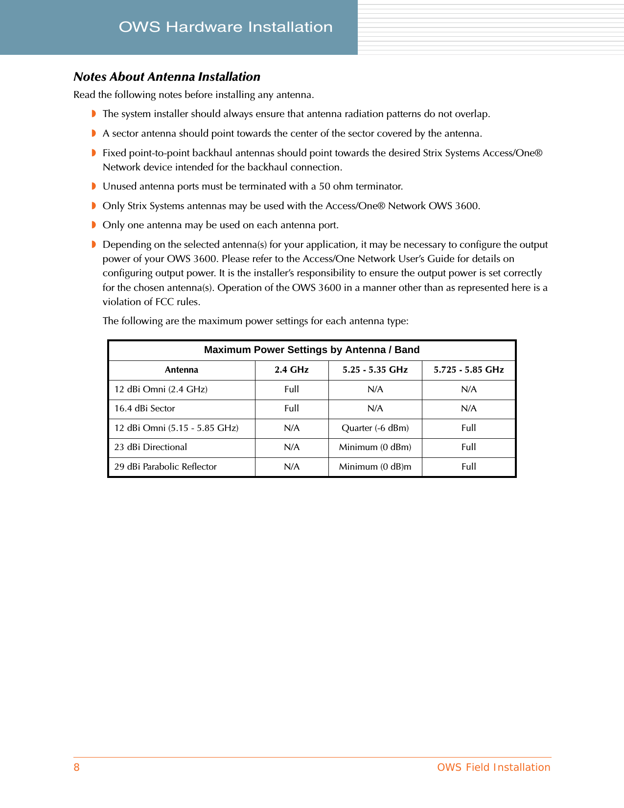 8OWS Field InstallationOWS Hardware Installation     Notes About Antenna InstallationRead the following notes before installing any antenna.◗The system installer should always ensure that antenna radiation patterns do not overlap.◗A sector antenna should point towards the center of the sector covered by the antenna.◗Fixed point-to-point backhaul antennas should point towards the desired Strix Systems Access/One® Network device intended for the backhaul connection.◗Unused antenna ports must be terminated with a 50 ohm terminator.◗Only Strix Systems antennas may be used with the Access/One® Network OWS 3600.◗Only one antenna may be used on each antenna port.◗Depending on the selected antenna(s) for your application, it may be necessary to configure the output power of your OWS 3600. Please refer to the Access/One Network User’s Guide for details on configuring output power. It is the installer’s responsibility to ensure the output power is set correctly for the chosen antenna(s). Operation of the OWS 3600 in a manner other than as represented here is a violation of FCC rules.The following are the maximum power settings for each antenna type:Maximum Power Settings by Antenna / BandAntenna 2.4 GHz 5.25 - 5.35 GHz 5.725 - 5.85 GHz12 dBi Omni (2.4 GHz) Full N/A N/A16.4 dBi Sector Full N/A N/A12 dBi Omni (5.15 - 5.85 GHz) N/A Quarter (-6 dBm) Full23 dBi Directional N/A Minimum (0 dBm) Full29 dBi Parabolic Reflector N/A Minimum (0 dB)m Full