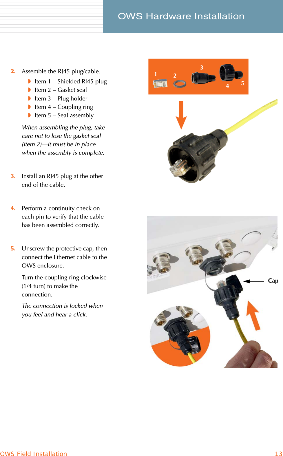 OWS Field Installation 13     OWS Hardware Installation2. Assemble the RJ45 plug/cable.◗Item 1 – Shielded RJ45 plug◗Item 2 – Gasket seal◗Item 3 – Plug holder◗Item 4 – Coupling ring◗Item 5 – Seal assemblyWhen assembling the plug, take care not to lose the gasket seal (item 2)—it must be in place when the assembly is complete.3. Install an RJ45 plug at the other end of the cable.4. Perform a continuity check on each pin to verify that the cable has been assembled correctly.5. Unscrew the protective cap, then connect the Ethernet cable to the OWS enclosure.Turn the coupling ring clockwise (1/4 turn) to make the connection.The connection is locked when you feel and hear a click.12345Cap