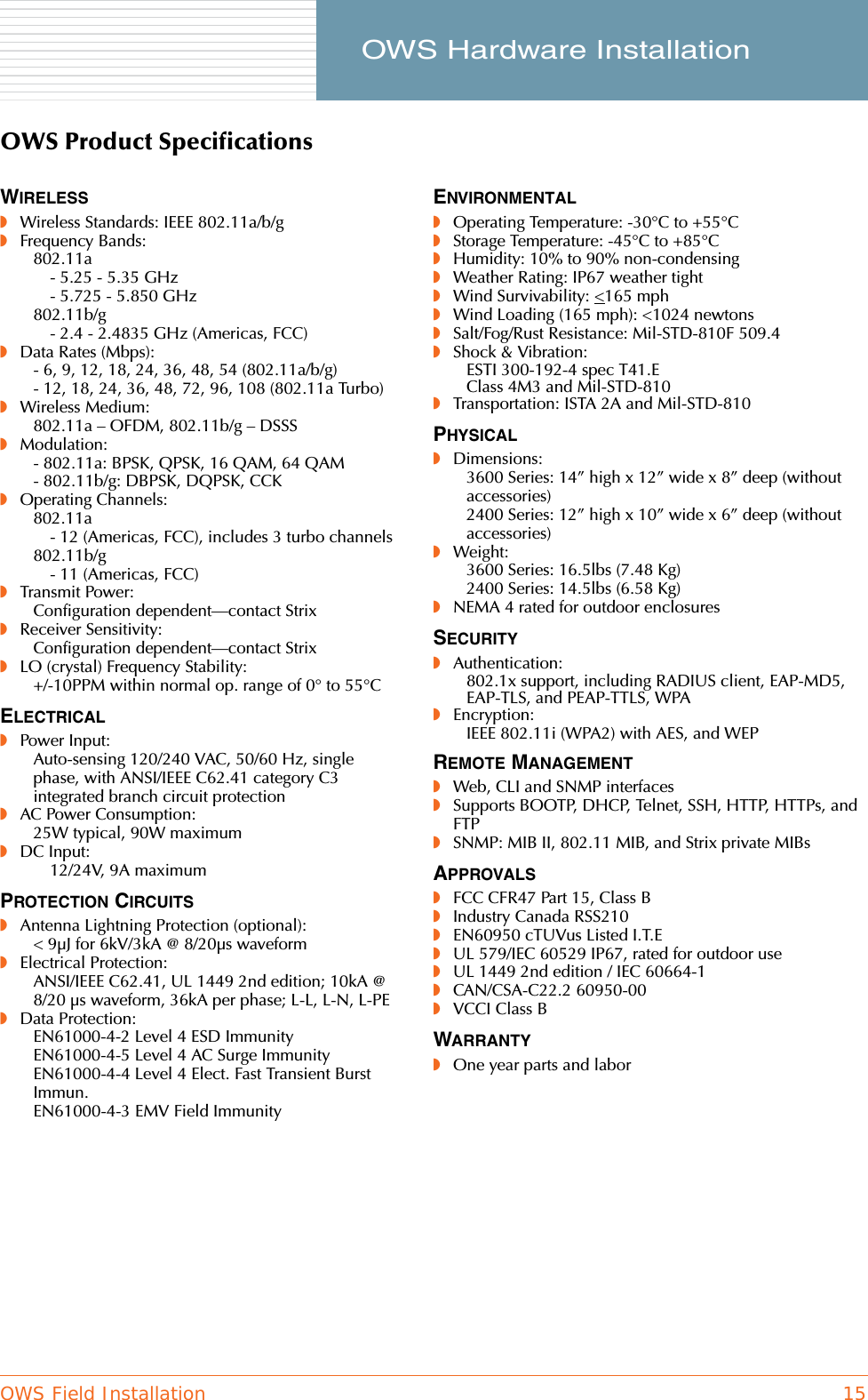OWS Field Installation 15     OWS Hardware InstallationOWS Product SpecificationsWIRELESS◗Wireless Standards: IEEE 802.11a/b/g◗Frequency Bands:802.11a- 5.25 - 5.35 GHz- 5.725 - 5.850 GHz802.11b/g- 2.4 - 2.4835 GHz (Americas, FCC)◗Data Rates (Mbps):- 6, 9, 12, 18, 24, 36, 48, 54 (802.11a/b/g)- 12, 18, 24, 36, 48, 72, 96, 108 (802.11a Turbo)◗Wireless Medium:802.11a – OFDM, 802.11b/g – DSSS◗Modulation:- 802.11a: BPSK, QPSK, 16 QAM, 64 QAM- 802.11b/g: DBPSK, DQPSK, CCK◗Operating Channels:802.11a- 12 (Americas, FCC), includes 3 turbo channels802.11b/g- 11 (Americas, FCC)◗Transmit Power:Configuration dependent—contact Strix◗Receiver Sensitivity:Configuration dependent—contact Strix◗LO (crystal) Frequency Stability:+/-10PPM within normal op. range of 0° to 55°CELECTRICAL◗Power Input:Auto-sensing 120/240 VAC, 50/60 Hz, single phase, with ANSI/IEEE C62.41 category C3 integrated branch circuit protection◗AC Power Consumption:25W typical, 90W maximum◗DC Input:12/24V, 9A maximumPROTECTION CIRCUITS◗Antenna Lightning Protection (optional):&lt; 9µJ for 6kV/3kA @ 8/20µs waveform◗Electrical Protection:ANSI/IEEE C62.41, UL 1449 2nd edition; 10kA @ 8/20 µs waveform, 36kA per phase; L-L, L-N, L-PE◗Data Protection:EN61000-4-2 Level 4 ESD ImmunityEN61000-4-5 Level 4 AC Surge ImmunityEN61000-4-4 Level 4 Elect. Fast Transient Burst Immun.EN61000-4-3 EMV Field ImmunityENVIRONMENTAL◗Operating Temperature: -30°C to +55°C◗Storage Temperature: -45°C to +85°C◗Humidity: 10% to 90% non-condensing◗Weather Rating: IP67 weather tight◗Wind Survivability: &lt;165 mph◗Wind Loading (165 mph): &lt;1024 newtons◗Salt/Fog/Rust Resistance: Mil-STD-810F 509.4◗Shock &amp; Vibration:ESTI 300-192-4 spec T41.EClass 4M3 and Mil-STD-810◗Transportation: ISTA 2A and Mil-STD-810PHYSICAL◗Dimensions:3600 Series: 14” high x 12” wide x 8” deep (without accessories)2400 Series: 12” high x 10” wide x 6” deep (without accessories)◗Weight:3600 Series: 16.5lbs (7.48 Kg)2400 Series: 14.5lbs (6.58 Kg)◗NEMA 4 rated for outdoor enclosuresSECURITY◗Authentication:802.1x support, including RADIUS client, EAP-MD5, EAP-TLS, and PEAP-TTLS, WPA◗Encryption:IEEE 802.11i (WPA2) with AES, and WEPREMOTE MANAGEMENT◗Web, CLI and SNMP interfaces◗Supports BOOTP, DHCP, Telnet, SSH, HTTP, HTTPs, and FTP◗SNMP: MIB II, 802.11 MIB, and Strix private MIBsAPPROVALS◗FCC CFR47 Part 15, Class B◗Industry Canada RSS210◗EN60950 cTUVus Listed I.T.E◗UL 579/IEC 60529 IP67, rated for outdoor use◗UL 1449 2nd edition / IEC 60664-1◗CAN/CSA-C22.2 60950-00◗VCCI Class BWARRANTY◗One year parts and labor