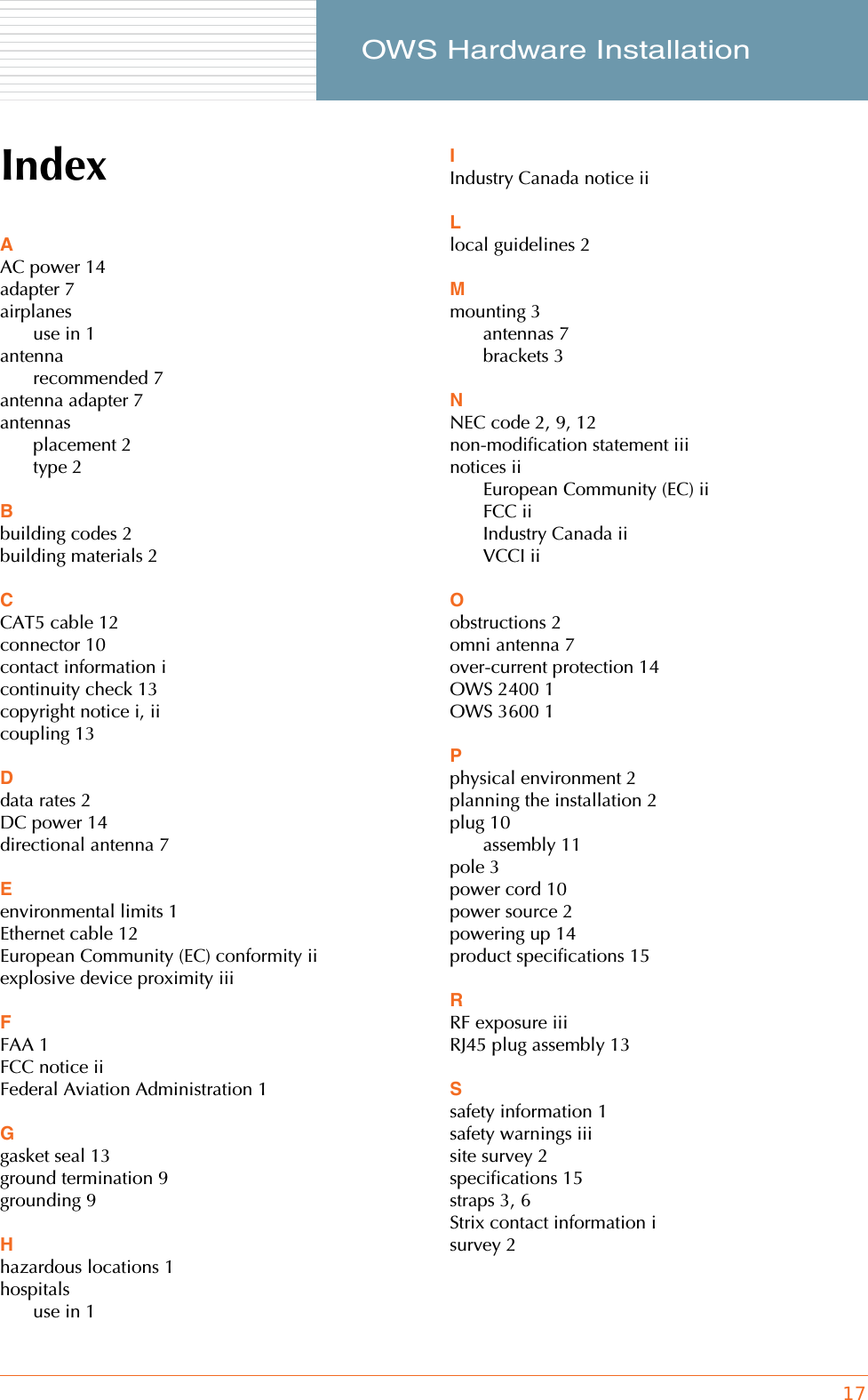 17     OWS Hardware InstallationIndexAAC power 14adapter 7airplanesuse in 1antennarecommended 7antenna adapter 7antennasplacement 2type 2Bbuilding codes 2building materials 2CCAT5 cable 12connector 10contact information icontinuity check 13copyright notice i, iicoupling 13Ddata rates 2DC power 14directional antenna 7Eenvironmental limits 1Ethernet cable 12European Community (EC) conformity iiexplosive device proximity iiiFFAA 1FCC notice iiFederal Aviation Administration 1Ggasket seal 13ground termination 9grounding 9Hhazardous locations 1hospitalsuse in 1IIndustry Canada notice iiLlocal guidelines 2Mmounting 3antennas 7brackets 3NNEC code 2, 9, 12non-modification statement iiinotices iiEuropean Community (EC) iiFCC iiIndustry Canada iiVCCI iiOobstructions 2omni antenna 7over-current protection 14OWS 2400 1OWS 3600 1Pphysical environment 2planning the installation 2plug 10assembly 11pole 3power cord 10power source 2powering up 14product specifications 15RRF exposure iiiRJ45 plug assembly 13Ssafety information 1safety warnings iiisite survey 2specifications 15straps 3, 6Strix contact information isurvey 2
