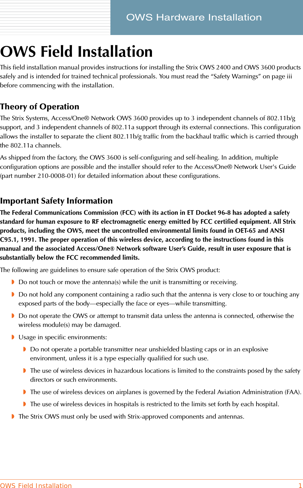 OWS Field Installation 1     OWS Hardware InstallationOWS Field InstallationThis field installation manual provides instructions for installing the Strix OWS 2400 and OWS 3600 products safely and is intended for trained technical professionals. You must read the “Safety Warnings” on page iii before commencing with the installation.Theory of OperationThe Strix Systems, Access/One® Network OWS 3600 provides up to 3 independent channels of 802.11b/g support, and 3 independent channels of 802.11a support through its external connections. This configuration allows the installer to separate the client 802.11b/g traffic from the backhaul traffic which is carried through the 802.11a channels.As shipped from the factory, the OWS 3600 is self-configuring and self-healing. In addition, multiple configuration options are possible and the installer should refer to the Access/One® Network User&apos;s Guide (part number 210-0008-01) for detailed information about these configurations.Important Safety InformationThe Federal Communications Commission (FCC) with its action in ET Docket 96-8 has adopted a safety standard for human exposure to RF electromagnetic energy emitted by FCC certified equipment. All Strix products, including the OWS, meet the uncontrolled environmental limits found in OET-65 and ANSI C95.1, 1991. The proper operation of this wireless device, according to the instructions found in this manual and the associated Access/One® Network software User’s Guide, result in user exposure that is substantially below the FCC recommended limits.The following are guidelines to ensure safe operation of the Strix OWS product:◗Do not touch or move the antenna(s) while the unit is transmitting or receiving.◗Do not hold any component containing a radio such that the antenna is very close to or touching any exposed parts of the body—especially the face or eyes—while transmitting.◗Do not operate the OWS or attempt to transmit data unless the antenna is connected, otherwise the wireless module(s) may be damaged.◗Usage in specific environments:◗Do not operate a portable transmitter near unshielded blasting caps or in an explosive environment, unless it is a type especially qualified for such use.◗The use of wireless devices in hazardous locations is limited to the constraints posed by the safety directors or such environments.◗The use of wireless devices on airplanes is governed by the Federal Aviation Administration (FAA).◗The use of wireless devices in hospitals is restricted to the limits set forth by each hospital.◗The Strix OWS must only be used with Strix-approved components and antennas.