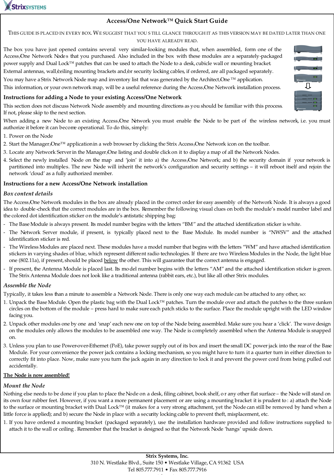         Strix Systems, Inc. 310 N. Westlake Blvd., Suite 150 • Westlake Village, CA 91362  USA Tel 805.777.7911 • Fax 805.777.7916 www.strixsystems.com Access/One Network™ Quick Start Guide THIS GUIDE IS PLACED IN EVERY BOX. WE SUGGEST THAT YOU S TILL GLANCE THROUGH IT AS THIS VERSION MAY BE DATED LATER THAN ONE YOU HAVE ALREADY READ. The box you have just opened contains several  very similar-looking modules that, when assembled,  form one of the Access/One Network Node s that  you  purchased. Also included in the box  with these modules are a separately-packaged power supply and Dual Lock™ patches that can be used to attach the Node to a desk, cubicle wall or mounting bracket. External antennas, wall/ceiling mounting brackets and/or security locking cables, if ordered, are all packaged separately.  You may have a Strix Network Node map and inventory list that was generated by the Architect/One ™ application. This information, or your own network map, will be a useful reference during the Access/One Network installation process.  Instructions for adding a Node to your existing Access/One Network This section does not discuss Network Node assembly and mounting directions as you should be familiar with this process. If not, please skip to the next section. When  adding a  new  Node to an existing Access/One Network you must  enable  the Node to be part of  the wireless network, i.e. you must authorize it before it can become operational. To do this, simply: 1. Power on the Node 2. Start the Manager/One™ application in a web browser by clicking the Strix Access/One Network icon on the toolbar. 3. Locate any Network Server in the Manager/One listing and double click on it to display a map of all the Network Nodes. 4. Select the newly installed  Node on the map  and ‘join’ it into a) the Access/One Network; and b) the security domain if  your network is partitioned into multiples. The new Node will inherit the network’s configuration and security settings – it will reboot itself and rejoin the network ‘cloud’ as a fully authorized member. Instructions for a new Access/One Network installation Box content details The Access/One Network modules in the box are already placed in the correct order for easy assembly  of the Network Node. It is always a good idea to  double -check that the correct modules are in the box. Remember the following visual clues on both the module’s model number label and the colored dot identification sticker on the module’s antistatic shipping bag: - The Base Module is always present. Its model number begins with the letters “BM” and the attached identification sticker is white. - The  Network  Server module, if present, is  typically  placed next to the  Base  Module.  Its model number  is “NWSV” and the attached identification sticker is red. - The Wireless Modules are placed next. These modules have a model number that begins with the letters “WM” and have attached identification stickers in varying shades of blue, which represent different radio technologies. If  there are two Wireless Modules in the Node, the light blue one (802.11a), if present, should be placed below the other. This will guarantee that the correct antenna is engaged. - If present, the Antenna Module is placed last. Its mo del number begins with the letters “AM” and the attached identification sticker is green. The Strix Antenna Module does not look like a traditional antenna (rabbit ears, etc.), but like all other Strix modules. Assemble the Node Typically, it takes less than a minute to assemble a Network Node. There is only one way each module can be attached to any other, so: 1. Unpack the Base Module. Open the plastic bag with the Dual Lock™ patches. Turn the module over and attach the patches to the three sunken circles on the bottom of the module – press hard to make sure each patch sticks to the surface. Place the module upright with the LED window facing you.  2. Unpack other modules one by one  and ‘snap’ each new one  on top of the Node being assembled. Make sure you hear a ‘click’. The wave design on the modules only allows the modules to be assembled one way. The Node is completely assembled when the Antenna Module is snapped on.  3. Unless you plan to use Power-over-Ethernet (PoE), take power supply out of its box and insert the small DC power jack into the rear of the Base Module. For your convenience the power jack contains a locking mechanism, so you might have to turn it a quarter turn in either direction to correctly fit into place. Now, make sure you turn the jack again in any direction to lock it and prevent the power cord from being pulled out accidentally. The Node is now assembled!   Mount the Node Nothing else needs to be done if you plan to place the Node on a desk, filing cabinet, book shelf, o r any other flat surface – the Node will stand on its own four rubber feet. However, if you want a more permanent placement or are using a mounting bracket it is prudent to : a) attach the Node to the surface or mounting bracket with Dual Lock™ (it makes for a very strong attachment, yet the Node can still be removed by hand when a little force is applied); and b) secure the Node in place with a security locking cable to prevent theft, misplacement, etc.  1. If you have ordered a mounting bracket  (packaged separately), use the installation hardware provided and follow instructions supplied  to attach it to the wall or ceiling . Remember that the bracket is designed so that the Network Node ‘hangs’ upside down. 