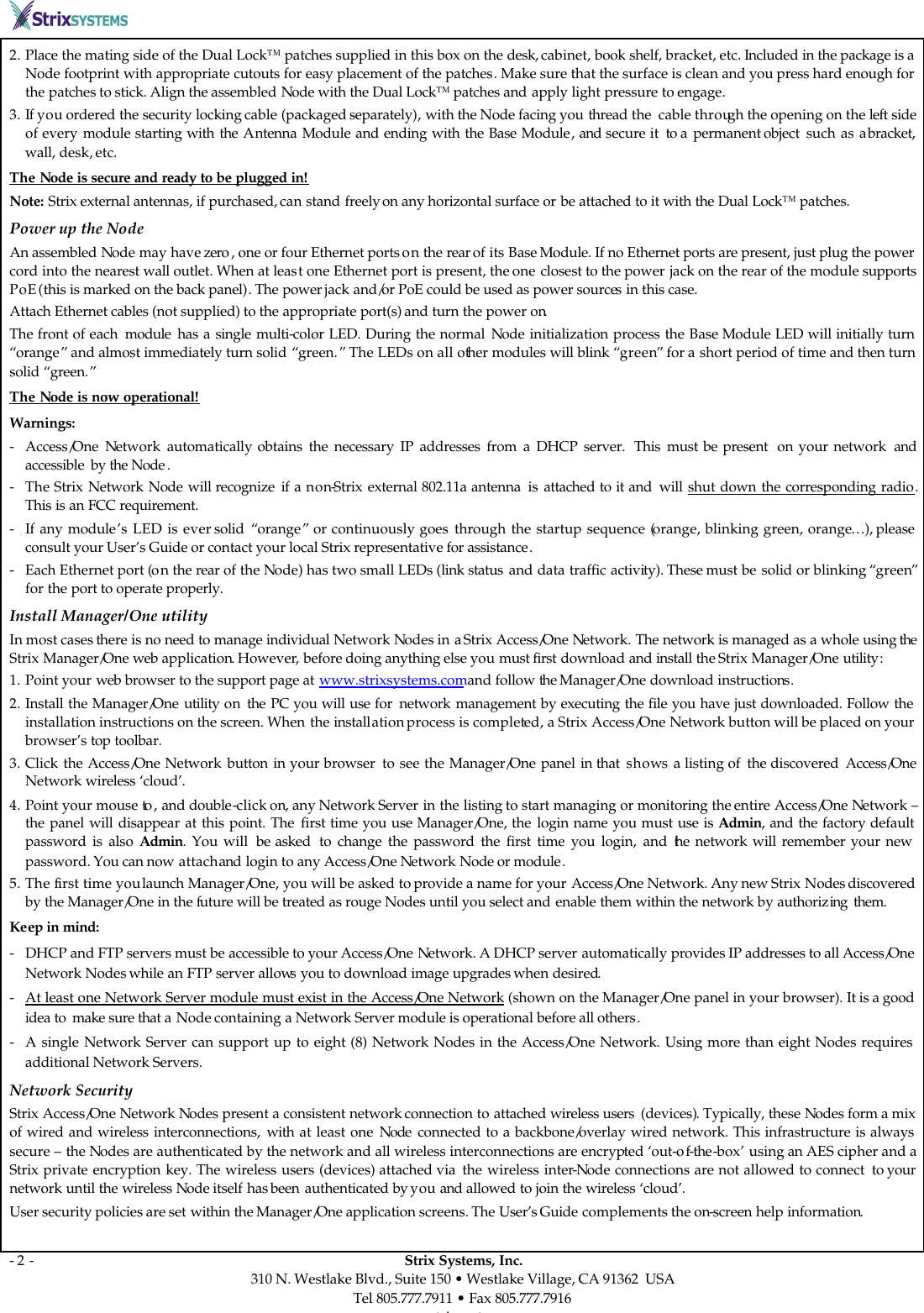       - 2 -                                                                                                  Strix Systems, Inc. 310 N. Westlake Blvd., Suite 150 • Westlake Village, CA 91362  USA Tel 805.777.7911 • Fax 805.777.7916 www.strixsystems.com 2. Place the mating side of the Dual Lock™ patches supplied in this box on the desk, cabinet, book shelf, bracket, etc. Included in the package is a Node footprint with appropriate cutouts for easy placement of the patches. Make sure that the surface is clean and you press hard enough for the patches to stick. Align the assembled Node with the Dual Lock™ patches and apply light pressure to engage.  3. If you ordered the security locking cable (packaged separately), with the Node facing you thread the  cable through the opening on the left side of every module starting with  the Antenna  Module and ending with the Base Module, and secure it  to a  permanent object  such as a bracket, wall, desk, etc. The Node is secure and ready to be plugged in! Note: Strix external antennas, if purchased, can stand freely on any horizontal surface or be attached to it with the Dual Lock™ patches.  Power up the Node An assembled Node may have zero , one or four Ethernet ports on the rear of its Base Module. If no Ethernet ports are present, just plug the power cord into the nearest wall outlet. When at least one Ethernet port is present, the one closest to the power jack on the rear of the module supports PoE (this is marked on the back panel). The power jack and/or PoE could be used as power sources in this case.  Attach Ethernet cables (not supplied) to the appropriate port(s) and turn the power on. The front of each  module has a single multi-color LED. During the normal Node initialization process the Base Module LED will initially turn “orange” and almost immediately turn solid “green.” The LEDs on all other modules will blink “green” for a short period of time and then turn solid “green.”  The Node is now operational! Warnings: - Access/One  Network  automatically obtains the necessary IP addresses from a DHCP server.  This  must be present  on your network  and accessible  by the Node . - The Strix  Network Node will recognize  if  a  non-Strix  external 802.11a antenna  is attached to it and  will shut down the corresponding radio. This is an FCC requirement. - If any module’s LED is ever solid  “orange” or continuously goes through the startup sequence (orange, blinking green, orange…), please consult your User’s Guide or contact your local Strix representative for assistance. - Each Ethernet port (on the rear of the Node) has two small LEDs (link status and data traffic activity). These must be solid or blinking “green” for the port to operate properly. Install Manager/One utility  In most cases there is no need to manage individual Network Nodes in a Strix Access/One Network. The network is managed as a whole using the Strix Manager/One web application. However, before doing anything else you must first download and install the Strix Manager/One utility:  1. Point your web browser to the support page at www.strixsystems.com and follow the Manager/One download instructions. 2. Install the Manager/One  utility on  the  PC you will use for  network  management by executing the file you have just downloaded. Follow the installation instructions on the screen. When the installation process is completed, a Strix Access/One Network button will be placed on your browser’s top toolbar.  3. Click the Access/One Network button  in your browser  to see the Manager/One panel in that  shows a listing of  the discovered  Access/One Network wireless ‘cloud’.  4. Point your mouse to , and double-click on, any Network Server in the listing to start managing or monitoring the entire Access/One Network – the panel will disappear at this point. The first time you use Manager/One, the login name you must use is Admin, and the factory default password is also Admin. You will  be asked  to change the password the first time you login, and the network will remember your new password. You can now attach and login to any Access/One Network Node or module.  5. The first time you launch Manager/One, you will be asked to provide a name for your Access/One Network. Any new Strix Nodes discovered by the Manager/One in the future will be treated as rouge Nodes until you select and enable them within the network by authorizing  them. Keep in mind:  - DHCP and FTP servers must be accessible to your Access/One Network. A DHCP server automatically provides IP addresses to all Access/One Network Nodes while an FTP server allows you to download image upgrades when desired.  - At least one Network Server module must exist in the Access/One Network (shown on the Manager/One panel in your browser). It is a good idea to  make sure that a Node containing a Network Server module is operational before all others. - A single Network Server can support up to eight (8) Network Nodes in the Access/One Network. Using more than eight Nodes requires additional Network Servers. Network Security Strix Access/One Network Nodes present a consistent network connection to attached wireless users  (devices). Typically, these Nodes form a mix of wired and wireless interconnections, with  at least one Node  connected to a backbone/overlay wired network. This infrastructure is always secure – the Nodes are authenticated by the network and all wireless interconnections are encrypted ‘out-of-the-box’ using an AES cipher and a Strix private encryption key. The wireless users (devices) attached via  the wireless inter-Node connections are not allowed to connect  to your network until the wireless Node itself has been  authenticated by you and allowed to join the wireless ‘cloud’. User security policies are set within the Manager/One application screens. The User’s Guide complements the on-screen help information.  
