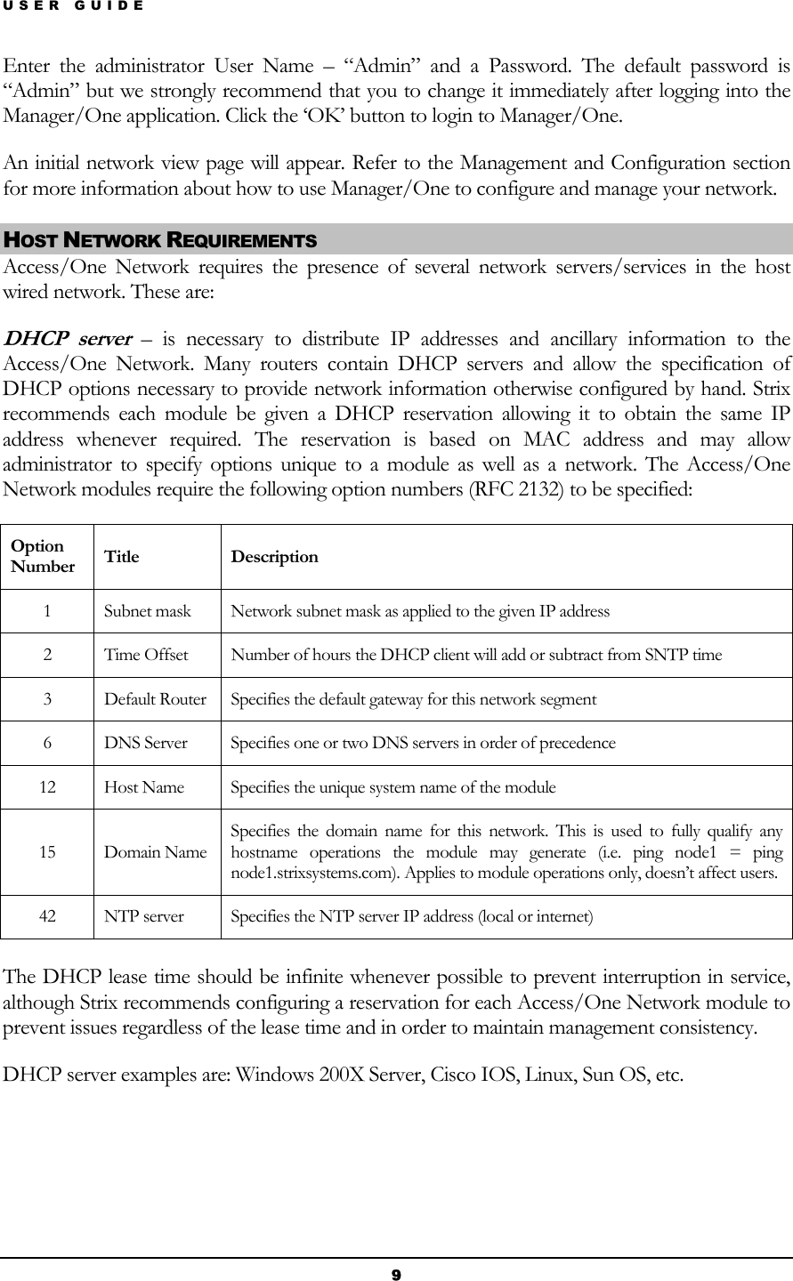 USER GUIDE Enter the administrator User Name – “Admin” and a Password. The default password is “Admin” but we strongly recommend that you to change it immediately after logging into the Manager/One application. Click the ‘OK’ button to login to Manager/One. An initial network view page will appear. Refer to the Management and Configuration section for more information about how to use Manager/One to configure and manage your network. HOST NETWORK REQUIREMENTS Access/One Network requires the presence of several network servers/services in the host wired network. These are: DHCP server – is necessary to distribute IP addresses and ancillary information to the Access/One Network. Many routers contain DHCP servers and allow the specification of DHCP options necessary to provide network information otherwise configured by hand. Strix recommends each module be given a DHCP reservation allowing it to obtain the same IP address whenever required. The reservation is based on MAC address and may allow administrator to specify options unique to a module as well as a network. The Access/One Network modules require the following option numbers (RFC 2132) to be specified: Option Number  Title Description 1  Subnet mask  Network subnet mask as applied to the given IP address 2  Time Offset  Number of hours the DHCP client will add or subtract from SNTP time 3  Default Router  Specifies the default gateway for this network segment 6  DNS Server  Specifies one or two DNS servers in order of precedence 12  Host Name  Specifies the unique system name of the module 15 Domain Name Specifies the domain name for this network. This is used to fully qualify any hostname operations the module may generate (i.e. ping node1 = ping node1.strixsystems.com). Applies to module operations only, doesn’t affect users. 42  NTP server  Specifies the NTP server IP address (local or internet)  The DHCP lease time should be infinite whenever possible to prevent interruption in service, although Strix recommends configuring a reservation for each Access/One Network module to prevent issues regardless of the lease time and in order to maintain management consistency. DHCP server examples are: Windows 200X Server, Cisco IOS, Linux, Sun OS, etc.   9 