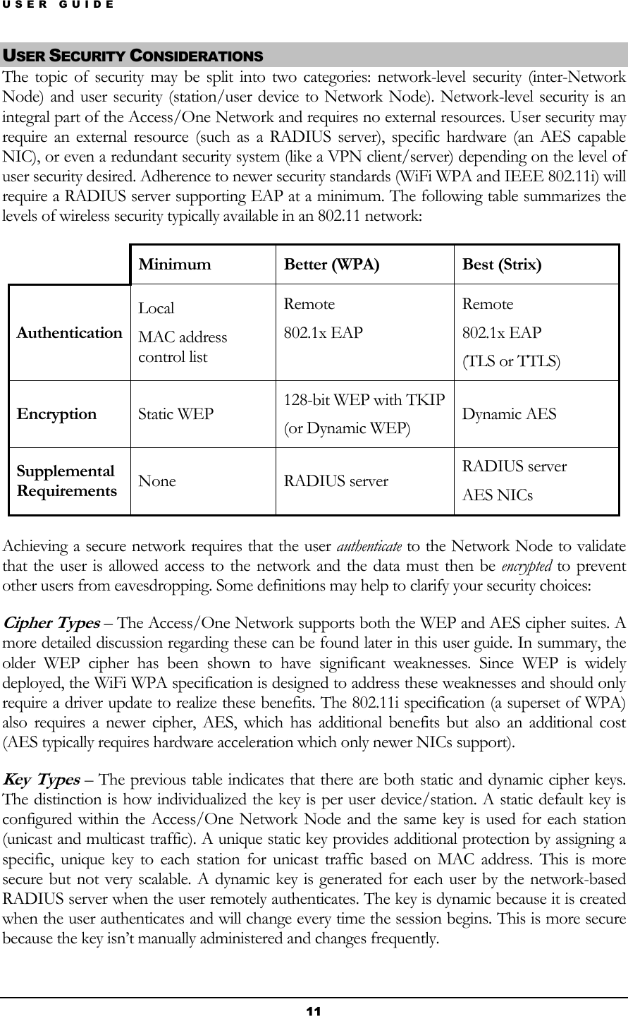 USER GUIDE USER SECURITY CONSIDERATIONS The topic of security may be split into two categories: network-level security (inter-Network Node) and user security (station/user device to Network Node). Network-level security is an integral part of the Access/One Network and requires no external resources. User security may require an external resource (such as a RADIUS server), specific hardware (an AES capable NIC), or even a redundant security system (like a VPN client/server) depending on the level of user security desired. Adherence to newer security standards (WiFi WPA and IEEE 802.11i) will require a RADIUS server supporting EAP at a minimum. The following table summarizes the levels of wireless security typically available in an 802.11 network:  Minimum Better (WPA)  Best (Strix) Authentication Local MAC address control list Remote 802.1x EAP  Remote 802.1x EAP (TLS or TTLS) Encryption  Static WEP  128-bit WEP with TKIP (or Dynamic WEP)  Dynamic AES Supplemental Requirements  None RADIUS server RADIUS server AES NICs  Achieving a secure network requires that the user authenticate to the Network Node to validate that the user is allowed access to the network and the data must then be encrypted to prevent other users from eavesdropping. Some definitions may help to clarify your security choices: Cipher Types – The Access/One Network supports both the WEP and AES cipher suites. A more detailed discussion regarding these can be found later in this user guide. In summary, the older WEP cipher has been shown to have significant weaknesses. Since WEP is widely deployed, the WiFi WPA specification is designed to address these weaknesses and should only require a driver update to realize these benefits. The 802.11i specification (a superset of WPA) also requires a newer cipher, AES, which has additional benefits but also an additional cost (AES typically requires hardware acceleration which only newer NICs support). Key Types – The previous table indicates that there are both static and dynamic cipher keys. The distinction is how individualized the key is per user device/station. A static default key is configured within the Access/One Network Node and the same key is used for each station (unicast and multicast traffic). A unique static key provides additional protection by assigning a specific, unique key to each station for unicast traffic based on MAC address. This is more secure but not very scalable. A dynamic key is generated for each user by the network-based RADIUS server when the user remotely authenticates. The key is dynamic because it is created when the user authenticates and will change every time the session begins. This is more secure because the key isn’t manually administered and changes frequently. 11 