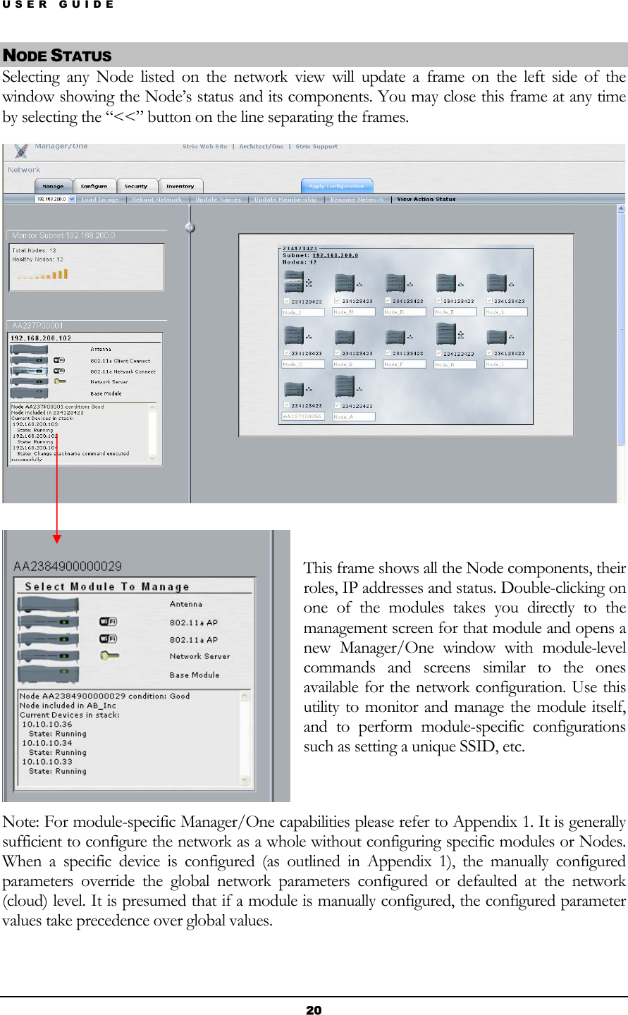 USER GUIDE NODE STATUS Selecting any Node listed on the network view will update a frame on the left side of the window showing the Node’s status and its components. You may close this frame at any time by selecting the “&lt;&lt;” button on the line separating the frames.    This frame shows all the Node components, their roles, IP addresses and status. Double-clicking on one of the modules takes you directly to the management screen for that module and opens a new Manager/One window with module-level commands and screens similar to the ones available for the network configuration. Use this utility to monitor and manage the module itself, and to perform module-specific configurations such as setting a unique SSID, etc.  Note: For module-specific Manager/One capabilities please refer to Appendix 1. It is generally sufficient to configure the network as a whole without configuring specific modules or Nodes. When a specific device is configured (as outlined in Appendix 1), the manually configured parameters override the global network parameters configured or defaulted at the network (cloud) level. It is presumed that if a module is manually configured, the configured parameter values take precedence over global values.  20 