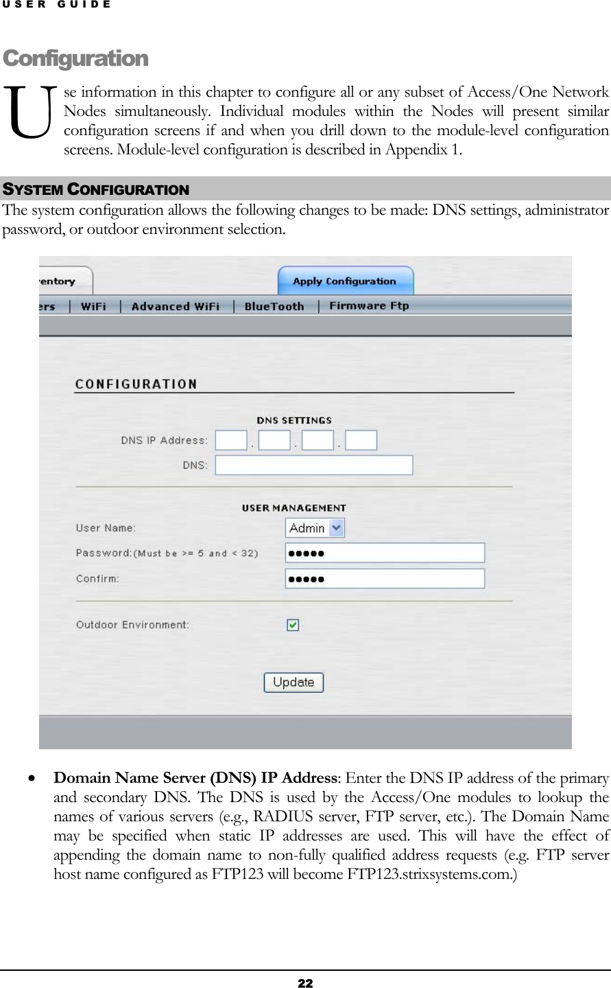 USER GUIDE U Configuse information in this chapter to configure all or any subset of Access/One Network Nodes simultaneously. Individual modules within the Nodes will present similar configuration screens if and when you drill down to the module-level configuration screens. Module-level configuration is described in Appendix 1. ration SYSTEM CONFIGURATION The system configuration allows the following changes to be made: DNS settings, administrator password, or outdoor environment selection.  • Domain Name Server (DNS) IP Address: Enter the DNS IP address of the primary and secondary DNS. The DNS is used by the Access/One modules to lookup the names of various servers (e.g., RADIUS server, FTP server, etc.). The Domain Name may be specified when static IP addresses are used. This will have the effect of appending the domain name to non-fully qualified address requests (e.g. FTP server host name configured as FTP123 will become FTP123.strixsystems.com.)  22 