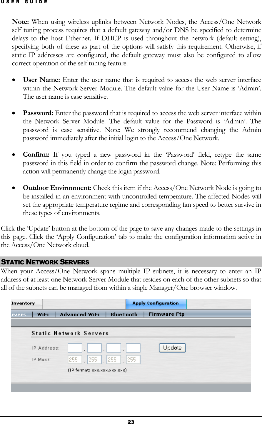 USER GUIDE Note: When using wireless uplinks between Network Nodes, the Access/One Network self tuning process requires that a default gateway and/or DNS be specified to determine delays to the host Ethernet. If DHCP is used throughout the network (default setting), specifying both of these as part of the options will satisfy this requirement. Otherwise, if static IP addresses are configured, the default gateway must also be configured to allow correct operation of the self tuning feature. • User Name: Enter the user name that is required to access the web server interface within the Network Server Module. The default value for the User Name is ‘Admin’. The user name is case sensitive. • Password: Enter the password that is required to access the web server interface within the Network Server Module. The default value for the Password is ‘Admin’. The password is case sensitive. Note: We strongly recommend changing the Admin password immediately after the initial login to the Access/One Network. • Confirm: If you typed a new password in the ‘Password’ field, retype the same password in this field in order to confirm the password change. Note: Performing this action will permanently change the login password. • Outdoor Environment: Check this item if the Access/One Network Node is going to be installed in an environment with uncontrolled temperature. The affected Nodes will set the appropriate temperature regime and corresponding fan speed to better survive in these types of environments. Click the ‘Update’ button at the bottom of the page to save any changes made to the settings in this page. Click the ‘Apply Configuration’ tab to make the configuration information active in the Access/One Network cloud. STATIC NETWORK SERVERS  When your Access/One Network spans multiple IP subnets, it is necessary to enter an IP address of at least one Network Server Module that resides on each of the other subnets so that all of the subnets can be managed from within a single Manager/One browser window.  23 