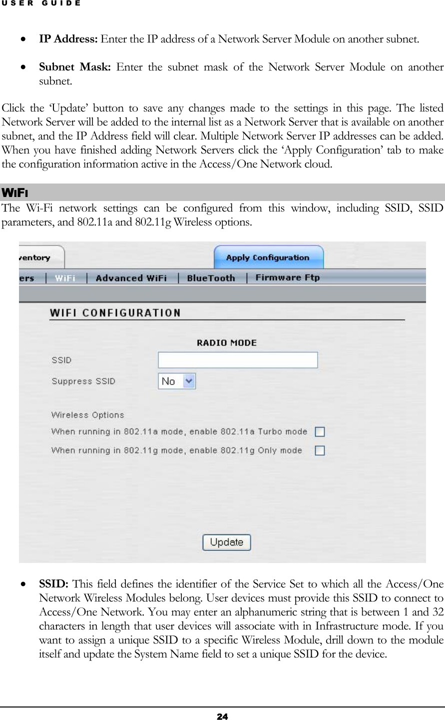 USER GUIDE • IP Address: Enter the IP address of a Network Server Module on another subnet.  • Subnet Mask: Enter the subnet mask of the Network Server Module on another subnet. Click the ‘Update’ button to save any changes made to the settings in this page. The listed Network Server will be added to the internal list as a Network Server that is available on another subnet, and the IP Address field will clear. Multiple Network Server IP addresses can be added. When you have finished adding Network Servers click the ‘Apply Configuration’ tab to make the configuration information active in the Access/One Network cloud. WIFI The Wi-Fi network settings can be configured from this window, including SSID, SSID parameters, and 802.11a and 802.11g Wireless options.  • SSID: This field defines the identifier of the Service Set to which all the Access/One Network Wireless Modules belong. User devices must provide this SSID to connect to Access/One Network. You may enter an alphanumeric string that is between 1 and 32 characters in length that user devices will associate with in Infrastructure mode. If you want to assign a unique SSID to a specific Wireless Module, drill down to the module itself and update the System Name field to set a unique SSID for the device.  24 