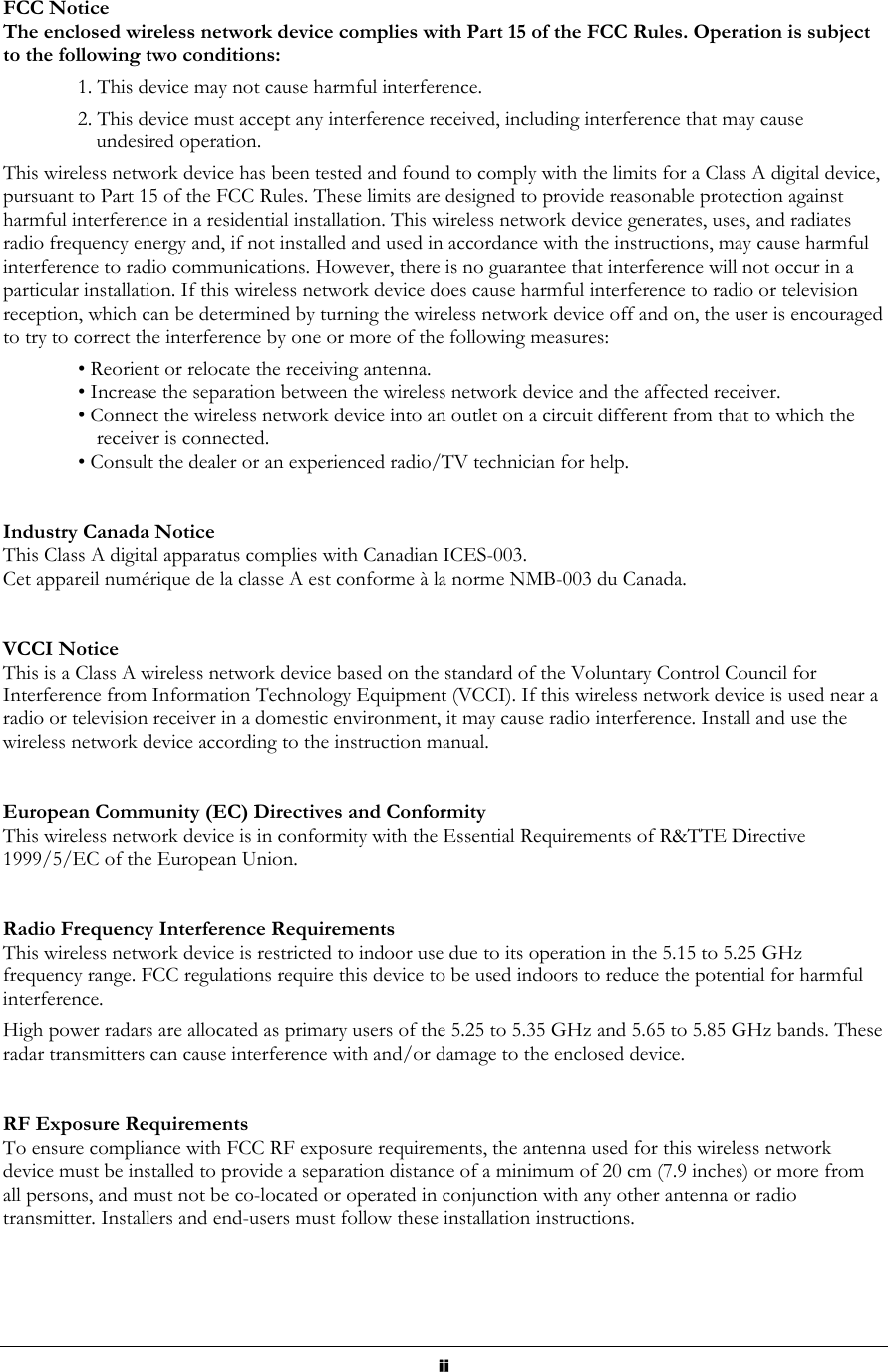  FCC Notice The enclosed wireless network device complies with Part 15 of the FCC Rules. Operation is subject to the following two conditions: 1. This device may not cause harmful interference. 2. This device must accept any interference received, including interference that may cause undesired operation. This wireless network device has been tested and found to comply with the limits for a Class A digital device, pursuant to Part 15 of the FCC Rules. These limits are designed to provide reasonable protection against harmful interference in a residential installation. This wireless network device generates, uses, and radiates radio frequency energy and, if not installed and used in accordance with the instructions, may cause harmful interference to radio communications. However, there is no guarantee that interference will not occur in a particular installation. If this wireless network device does cause harmful interference to radio or television reception, which can be determined by turning the wireless network device off and on, the user is encouraged to try to correct the interference by one or more of the following measures: • Reorient or relocate the receiving antenna. • Increase the separation between the wireless network device and the affected receiver. • Connect the wireless network device into an outlet on a circuit different from that to which the receiver is connected. • Consult the dealer or an experienced radio/TV technician for help.   Industry Canada Notice This Class A digital apparatus complies with Canadian ICES-003. Cet appareil numérique de la classe A est conforme à la norme NMB-003 du Canada.   VCCI Notice This is a Class A wireless network device based on the standard of the Voluntary Control Council for Interference from Information Technology Equipment (VCCI). If this wireless network device is used near a radio or television receiver in a domestic environment, it may cause radio interference. Install and use the wireless network device according to the instruction manual.   European Community (EC) Directives and Conformity This wireless network device is in conformity with the Essential Requirements of R&amp;TTE Directive 1999/5/EC of the European Union.    Radio Frequency Interference Requirements This wireless network device is restricted to indoor use due to its operation in the 5.15 to 5.25 GHz frequency range. FCC regulations require this device to be used indoors to reduce the potential for harmful interference. High power radars are allocated as primary users of the 5.25 to 5.35 GHz and 5.65 to 5.85 GHz bands. These radar transmitters can cause interference with and/or damage to the enclosed device.    RF Exposure Requirements  To ensure compliance with FCC RF exposure requirements, the antenna used for this wireless network device must be installed to provide a separation distance of a minimum of 20 cm (7.9 inches) or more from all persons, and must not be co-located or operated in conjunction with any other antenna or radio transmitter. Installers and end-users must follow these installation instructions.     ii 